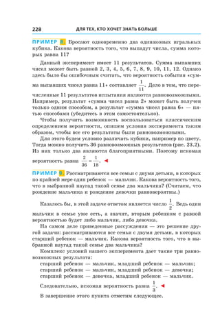 Для тех, кто хочет знать больше228
Пример 8. Бросают одновременно два одинаковых игральных
кубика. Какова вероятность того, что выпадут числа, сумма кото-
рых равна 11?
Данный эксперимент имеет 11 результатов. Сумма выпавших
чисел может быть равной 2, 3, 4, 5, 6, 7, 8, 9, 10, 11, 12. Однако
здесь было бы ошибочным считать, что вероятность события «сум-
ма выпавших чисел равна 11» составляет
1
11
. Дело в том, что пере-
численные 11 результатов испытания являются равновозможными.
Например, результат «сумма чисел равна 2» может быть получен
только одним способом, а результат «сумма чисел равна 6» — пя-
тью способами (убедитесь в этом самостоятельно).
Чтобы получить возможность воспользоваться классическим
определением вероятности, опишем условия эксперимента таким
образом, чтобы все его результаты были равновозможными.
Для этого будем условно различать кубики, например по цвету.
Тогда можно получить 36 равновозможных результатов (рис. 23.2).
Из них только два являются благоприятными. Поэтому искомая
вероятность равна
2
36
1
18
= . ◄
Пример 9. Рассматриваются все семьи с двумя детьми, в которых
по крайней мере один ребенок — мальчик. Какова вероятность того,
что в выбранной наугад такой семье два мальчика? (Считаем, что
рождение мальчика и рождение девочки равновероятны.)
Казалось бы, в этой задаче ответом является число
1
2
. Ведь один
мальчик в семье уже есть, а значит, вторым ребенком с равной
вероятностью будет либо мальчик, либо девочка.
На самом деле приведенные рассуждения — это решение дру-
гой задачи: рассматриваются все семьи с двумя детьми, в которых
старший ребенок — мальчик. Какова вероятность того, что в вы-
бранной наугад такой семье два мальчика?
Комплекс условий нашего эксперимента дает такие три равно-
возможных результата:
старший ребенок — мальчик, младший ребенок — мальчик;
старший ребенок — мальчик, младший ребенок — девочка;
старший ребенок — девочка, младший ребенок — мальчик.
Следовательно, искомая вероятность равна
1
3
. ◄
В завершение этого пункта отметим следующее.
 