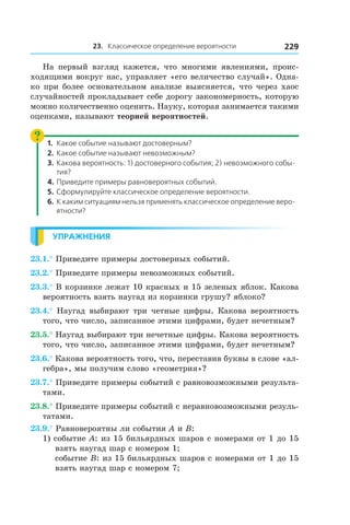 23. Классическое определение вероятности 229
На первый взгляд кажется, что многими явлениями, проис-
ходящими вокруг нас, управляет «его величество случай». Одна-
ко при более основательном анализе выясняется, что через хаос
случайностей прокладывает себе дорогу закономерность, которую
можно количественно оценить. Науку, которая занимается такими
оценками, называют теорией вероятностей.
1.	 Какое событие называют достоверным?
2.	 Какое событие называют невозможным?
3.	 Какова вероятность: 1) достоверного события; 2) невозможного собы-
тия?
4.	Приведите примеры равновероятных событий.
5.	Сформулируйте классическое определение вероятности.
6.	К каким ситуациям нельзя применять классическое определение веро-
ятности?
Упражнения
23.1.° Приведите примеры достоверных событий.
23.2.° Приведите примеры невозможных событий.
23.3.° В корзинке лежат 10 красных и 15 зеленых яблок. Какова
вероятность взять наугад из корзинки грушу? яблоко?
23.4.° Наугад выбирают три четные цифры. Какова вероятность
того, что число, записанное этими цифрами, будет нечетным?
23.5.° Наугад выбирают три нечетные цифры. Какова вероятность
того, что число, записанное этими цифрами, будет нечетным?
23.6.° Какова вероятность того, что, переставив буквы в слове «ал-
гебра», мы получим слово «геометрия»?
23.7.° Приведите примеры событий с равновозможными результа-
тами.
23.8.° Приведите примеры событий с неравновозможными резуль-
татами.
23.9.° Равновероятны ли события A и B:
1) событие A: из 15 бильярдных шаров с номерами от 1 до 15
взять наугад шар с номером 1;
	 событие B: из 15 бильярдных шаров с номерами от 1 до 15
взять наугад шар с номером 7;
 