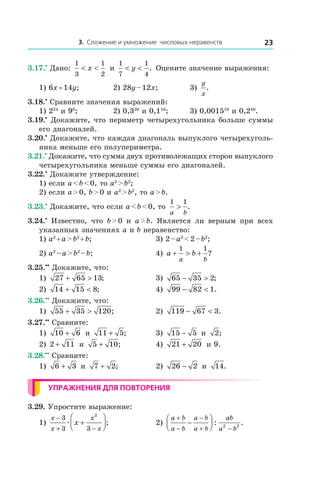 3. Сложение и умножение числовых неравенств 23
3.17.•
 Дано:
1
3
1
2
< <x и 
1
7
1
4
< <y . Оцените значение выражения:
1) 6x + 14y;	 2) 28y – 12x;	 3)
y
x
.
3.18.•
 Сравните значения выражений:
1) 224
и 98
;	 2) 0,320
и 0,110
;	 3) 0,001510
и 0,240
.
3.19.•
 Докажите, что периметр четырехугольника больше суммы
его диагоналей.
3.20.•
 Докажите, что каждая диагональ выпуклого четырехуголь-
ника меньше его полупериметра.
3.21.•
 Докажите, что сумма двух противолежащих сторон выпуклого
четырехугольника меньше суммы его диагоналей.
3.22.•
 Докажите утверждение:
1) если a < b < 0, то a2
 > b2
;
2) если a > 0, b > 0 и a2
 > b2
, то a > b.
3.23.•
 Докажите, что если a < b < 0, то
1 1
a b
> .
3.24.•
  Известно, что b > 0 и  a > b. Является ли верным при всех
указанных значениях a и b неравенство:
1) a2
 + a > b2
 + b;	 3) 2 – a2
 < 2 – b2
;
2) a2
 – a > b2
 – b;	 4) a b
a b
+ > +
1 1
?
3.25.••
 Докажите, что:
1) 27 65 13+ > ;	 3) 65 35 2− > ;
2) 14 15 8+ < ; 	 4) 99 82 1− < .
3.26.••
 Докажите, что:
1) 55 35 120+ > ;	 2) 119 67 3− < .
3.27.••
 Сравните:
1) 10 6+ и  11 5+ ; 	 3) 15 5− и  2;
2) 2 11+ и  5 10+ ; 	 4) 21 20+ и 9.
3.28.••
 Сравните:
1) 6 3+ и  7 2+ ; 	 2) 26 2− и  14.
Упражнения для повторения
3.29. Упростите выражение:
1)
x
x
x
x
x
−
+ −
+




3
3 3
2
æ ;	 2)
a b
a b
a b
a b
ab
a b
+
−
−
+ −
−



 : .2 2
 