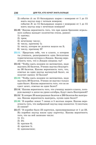Для тех, кто хочет знать больше230
2) событие A: из 15 бильярдных шаров с номерами от 1 до 15
взять наугад шар с четным номером;
	 событие B: из 15 бильярдных шаров с номерами от 1 до 15
взять наугад шар с нечетным номером?
23.10.° Какова вероятность того, что при одном бросании играль-
ного кубика выпадет количество очков, равное:
1)	 одному;
2)	 трем;
3)	 нечетному числу;
4)	 числу, кратному 5;
5)	 числу, которое не делится нацело на 3;
6)	 числу, кратному 9?
23.11.° Представь себе, что в классе, в котором
ты учишься, разыгрывается од­на бесплатная
туристическая путевка в Лондон. Какова веро-
ятность того, что в Лондон поедешь ты?
23.12.° Чтобы сдать экзамен по математике, надо
выучить 35 билетов. Ученик выучил безупреч-
но 30 билетов. Какова вероятность того, что,
отвечая на один наугад вытянутый билет, он
получит оценку 12 баллов?
23.13.° Чтобы сдать экзамен по математике, надо
выучить 30 билетов. Ученик не выучил только
один билет. Какова вероятность того, что он не
сдаст зачет, отвечая на один билет?
23.14.° Какова вероятность того, что ученицу вашего класса, кото-
рую вызовут к доске на уроке алгебры, будут звать Екатериной?
23.15.° В лотерее 20 выигрышных билетов и 280 билетов без выигры-
ша. Какова вероятность выиграть, купив один билет?
23.16.° В коробке лежат 7 синих и 5 желтых шаров. Какова веро-
ятность того, что выбранный наугад шар окажется: 1) желтым;
2) синим?
23.17.° В коробке было 23 карточки, пронумерованные от 1 до 23.
Из коробки наугад взяли одну карточку. Какова вероятность
того, что на ней записано число:
1)	 11;
2)	 24;
3)	 кратное 6;
4)	 кратное 5;
5)	 однозначное;
 