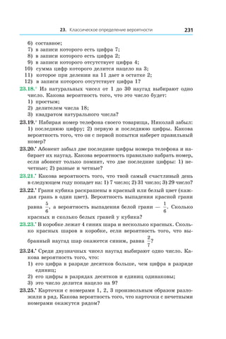 23. Классическое определение вероятности 231
6)	 составное;
7)	 в записи которого есть цифра 7;
8)	 в записи которого есть цифра 2;
9)	 в записи которого отсутствует цифра 4;
10) сумма цифр которого делится нацело на 3;
11) которое при делении на 11 дает в остатке 2;
12) в записи которого отсутствует цифра 1?
23.18.° Из натуральных чисел от 1 до 30 наугад выбирают одно
число. Какова вероятность того, что это число будет:
1)	 простым;
2)	 делителем числа 18;
3)	 квадратом натурального числа?
23.19.° Набирая номер телефона своего товарища, Николай забыл:
1) последнюю цифру; 2) первую и последнюю цифры. Какова
вероятность того, что он с первой попытки наберет правильный
номер?
23.20.•
 Абонент забыл две последние цифры номера телефона и на-
бирает их наугад. Какова вероятность правильно набрать номер,
если абонент только помнит, что две последние цифры: 1) не-
четные; 2) разные и четные?
23.21.•
 Какова вероятность того, что твой самый счастливый день
в следующем году попадет на: 1) 7 число; 2) 31 число; 3) 29 число?
23.22.•
 Грани кубика раскрашены в красный или белый цвет (каж-
дая грань в один цвет). Вероятность выпадения красной грани
равна
5
6
, а вероятность выпадения белой грани — 
1
6
. Сколько
красных и сколько белых граней у кубика?
23.23.•
 В коробке лежат 4 синих шара и несколько красных. Сколь-
ко красных шаров в коробке, если вероятность того, что вы-
бранный наугад шар окажется синим, равна
2
7
?
23.24.•
 Среди двузначных чисел наугад выбирают одно число. Ка-
кова вероятность того, что:
1) 	его цифра в разряде десятков больше, чем цифра в разряде
единиц;
2) 	его цифры в разрядах десятков и единиц одинаковы;
3) 	это число делится нацело на 9?
23.25.•
 Карточки с номерами 1, 2, 3 произвольным образом разло-
жили в ряд. Какова вероятность того, что карточки с нечетными
номерами окажутся рядом?
 