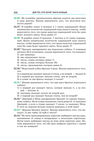 Для тех, кто хочет знать больше232
23.26.•
 На скамейку произвольным образом садятся два мальчика
и одна девочка. Какова вероятность того, что мальчики ока-
жутся рядом?
23.27.•
 В коробке лежат 5 зеленых и 7 синих карандашей. Какое
наименьшее количество карандашей надо вынуть наугад, чтобы
вероятность того, что среди вынутых карандашей хотя бы один
будет зеленого цвета, была равна 1?
23.28.•
 В коробке лежат 3 красных, 7 желтых и 11 синих каранда-
шей. Какое наименьшее количество карандашей надо вынуть
наугад, чтобы вероятность того, что среди вынутых карандашей
хотя бы один будет красного цвета, была равна 1?
23.29.••
 Бросают одновременно два игральных кубика. С помощью
рисунка 23.2 установите, какова вероятность того, что выпадут:
1)	 две единицы;
2)	 два одинаковых числа;
3)	 числа, сумма которых равна 7;
4)	 числа, сумма которых больше 10;
5)	 числа, произведение которых равно 6.
23.30.••
 Игральный кубик бросают 2 раза. Какова вероятность того,
что:
1) в первый раз выпадет меньше 4 очков, а во второй — больше 4;
2) в первый раз выпадет меньше очков, чем во второй;
3) в сумме за два броска выпадет 5 очков?
23.31.••
 Какова вероятность того, что при двух бросках игрального
кубика:
1)	 в первый раз выпадет число, которое меньше 5, а во вто-
рой — больше 4;
2)	 шестерка выпадет только во второй раз;
3)	 в первый раз выпадет больше очков, чем во второй?
23.32.••
 Дмитрий и Петр одновременно бросают по одному играль-
ному кубику. Если сумма выпавших очков равна 6, то выиграет
Дмитрий, а если в сумме выпадет 7 очков, то выиграет Петр.
У кого из игроков больше шансов выиграть в этой игре?
23.33.••
 Дважды бросают монету. Какова вероятность того, что вы-
падут: 1) два герба; 2) герб и число?
23.34.••
 Из пяти пронумерованных карточек выбирают наугад одну,
запоминают ее номер и возвращают к остальным карточкам.
Затем опять выбирают наугад из этих пяти карточек одну. Ка-
кова вероятность того, что оба раза выбрали карточку с одним
и тем же номером?
 