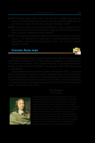 233Сначала была игра
23.35.••
 Какова вероятность того, что при трех подбрасываниях мо-
неты: 1) трижды выпадет герб; 2) дважды выпадет герб; 3) один
раз выпадет герб; 4) хотя бы один раз выпадет герб?
23.36.••
 За круглый стол случайным образом сели n человек (n > 2).
Из них только двое знакомы друг с другом. Какова вероятность
того, что двое знакомых сядут рядом?
23.37.••
 В очередь случайным образом становятся четыре человека:
A, B, C, D. Считая все варианты их расположения равновоз-
можными, определите вероятность того, что A будет стоять
раньше, чем B.
Сначала была игра
Вы знаете много игр, в которых результат зависит от мастерства
участников. Однако есть и такие игры, в которых от умения игро-
ков ничего не зависит. Всё решает случай. К последним принад-
лежит и игра в кости. Считают, что именно с нее началась наука
о случайном.
Придворный французского короля Людовика XIV, азартный
игрок, философ и литератор кавалер де Мере обратился к выдающе-
муся ученому Блезу Паскалю с просьбой разъяснить такой парадокс.
С одной стороны, богатый игровой опыт де Мере сви­детельствовал,
что при бросании трех игральных костей сумма в 11 очков выпадает
чаще, чем сумма в 12 очков.
Блез Паскаль
(1623–1662)
Французский религиозный философ, писатель,
математик и физик. В раннем возрасте проявил
математические способности, вошел в историю
науки как классический пример подростковой
гениальности. Круг его математических интересов
был необычайно широк. В частности, он изобрел
общий алгоритм для нахождения признаков
делимости любых целых чисел, сформулировал
ряд основных положений теории вероятностей,
методы вычисления площадей фигур, площадей
поверхностей и объемов тел. Сконструировал
первую вычислительную машину-сумматор.
 