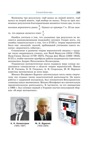 235Сначала была игра
Возможны три результата: герб выпал на первой монете, герб
выпал на второй монете, герб вообще не выпал. Тогда из трех воз-
можных результатов благоприятными являются только два, то есть
искомая вероятность равна
2
3
. Однако из примера 7 п. 23 вы знае-
те, что верным является ответ
3
4
.
Ошибка состояла в том, что указанные три результата не яв-
ляются равновозможными (подумайте почему). Скорее всего, эта
ошибка свидетельствует о том, что в XVIII в. теория вероятностей
была еще «молодой» наукой, требовавшей уточнения самого по-
нятия «вероятность события».
Становление и развитие теории вероятностей связаны с труда-
ми таких выдающихся ученых, как Якоб Бернулли (1654–1705),
Пьер-Симон Лаплас (1749–1827), Рихард фон Мизес (1883–1953).
В ХХ в. особое значение приобрели работы выдающегося советского
математика Андрея Николаевича Колмогорова.
Украинская математическая наука подарила миру плеяду вы-
дающихся специалистов в  области теории вероятностей. Имена
И. И. Гихмана, Б. В. Гнеденко, А. В. Скорохода, М. И. Ядренко
известны математикам во всем мире.
Михаил Иосифович Ядренко значительную часть своих творче-
ских сил отдавал также педагогической деятельности. Он много
работал с одаренной молодежью, был основателем Всеукраинских
олимпиад юных математиков. Михаил Иосифович вел значительную
просветительскую деятельность. В частности, по его инициативе
в 1968 г. был основан первый в Украине научно-популярный сбор-
ник «В мире математики».
А. Н. Колмогоров
(1903–1987)
М. И. Ядренко
(1932–2004)
 