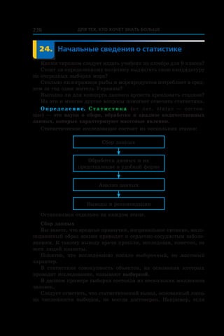 Для тех, кто хочет знать больше236
	 24.	Начальные сведения о статистике
Каким тиражом следует издать учебник по алгебре для 9 класса?
Стоит ли определенному политику выдвигать свою кандидатуру
на очередных выборах мэра?
Сколько килограммов рыбы и морепродуктов потребляет в сред-
нем за год один житель Украины?
Выгодно ли для концерта данного артиста арендовать стадион?
На эти и многие другие вопросы помогает отвечать статистика.
О п р е д е л е н и е. С т а т и с т и к а (от лат. status — состоя-
ние) — это наука о сборе, обработке и анализе количественных
данных, которые характеризуют массовые явления.
Статистическое исследование состоит из нескольких этапов:
Сбор данных
Обработка данных и их
представление в удобной форме
Анализ данных
Выводы и рекомендации
Остановимся отдельно на каждом этапе.
Сбор данных
Вы знаете, что вредные привычки, неправильное питание, мало-
подвижный образ жизни приводят к сердечно-сосудистым заболе-
ваниям. К такому выводу врачи пришли, исследовав, конечно, не
всех людей планеты.
Понятно, что исследование носило выборочный, но массовый
характер.
В статистике совокупность объектов, на основании которых
проводят исследование, называют выборкой.
В данном примере выборка состояла из нескольких миллионов
человек.
Следует отметить, что статистический вывод, основанный лишь
на численности выборки, не всегда достоверен. Например, если
 