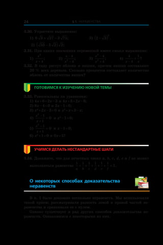 § 1. Неравенства24
3.30. Упростите выражение:
1) 6 3 27 3 75+ − ; 	 3) 2 3
2
−( ) .
2) 50 3 2 2−( ) ;
3.31. При каких значениях переменной имеет смысл выражение:
1)
x
x
2
4+
; 	 2)
x
x
−
−
4
42
; 	 3)
x
x
2
2
4
4
−
+
; 	 4)
4
4
1
x x−
+ ?
3.32. В саду растут яблони и вишни, причем вишни составляют
20 % всех деревьев. Сколько процентов составляет количество
яблонь от количества вишен?
Готовимся к изучению новой темы
3.33. Равносильны ли уравнения:
1) 4x + 6 = 2x – 3 и 4x + 3 = 2x – 6;
2) 8x – 4 = 0 и 2x – 1 = 0;
3) x2
 + 2x – 3 = 0 и x2
 + x = 3 – x;
4)
x
x
2
1
1
0
−
+
= и x2
 – 1 = 0;
5)
x
x
2
1
1
0
−
+
= и x – 1 = 0;
6) x2
 + 1 = 0 и 0x = 5?
Учимся делать нестандартные шаги
3.34. Докажите, что для нечетных чисел a, b, c, d, e и f не может
выполняться равенство
1 1 1 1 1 1
1
a b c d e f
+ + + + + = .
О некоторых способах доказательства
неравенств
В п. 1 было доказано несколько неравенств. Мы использовали
такой прием: рассматривали разность левой и правой частей не-
равенства и сравнивали ее с нулем.
Однако существует и ряд других способов доказательства не-
равенств. Ознакомимся с некоторыми из них.
 