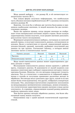 Для тех, кто хочет знать больше242
Мода данной выборки — это размер М, и ей соответствует от-
носительная частота 29 %.
Тем самым фирма получила информацию, что наибольшую
часть объемов поставок (приблизительно 29 %) должны составлять
джинсы размера M.
Заметим, что если бы в таблице две частоты были равны и при-
нимали наибольшие значения, то модой являлись бы два соответ-
ствующих размера.
Выше мы привели пример, когда среднее значение не отобра-
жает точно материальное состояние людей в стране. Более полную
характеристику можно получить, если среднее значение дополнить
результатом такого исследования.
Формируют репрезентативную выборку, состоящую из жителей
данной страны, и получают совокупность данных, составленную из
доходов. Далее в соответствии со шкалой, определяющей уровень
доходов (низкий, средний, высокий), разбивают полученный ряд
данных на три группы. Составляют таблицу, в  которую вносят
значения частот и относительных частот:
Уровень доходов Низкий Средний Высокий
Частота m n k
Относительная частота p % q % r %
Мода такой совокупности данных может характеризовать уро-
вень доходов в стране.
Исследование совокупности данных можно сравнить с работой
врача, ставящего диагноз. В зависимости от жалоб пациента или
видимых симптомов врач выбирает определенную методику поиска
причины болезни. Понятно, что эта методика определяет точность
диагноза. Так и в статистике: в зависимости от собранной инфор-
мации и способа ее получения применяют различные методы ее
обработки. Эти методы могут дополнять друг друга, какой-то из них
может более точно (адекватно), чем другие, отображать конкретную
ситуацию. Так, анализируя выступления украинских школьников
на международных математических олимпиадах, можно установить,
что статистические характеристики среднее значение и мода удачно
сочетаются. А в примере, определяющем ходовой размер джинсов,
наиболее приемлем поиск моды.
Чем богаче арсенал методик обработки данных, тем более объ-
ективный вывод можно получить.
Ознакомимся еще с одной важной статистической характери-
стикой.
 