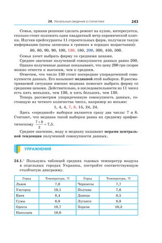 24. Начальные сведения о статистике 243
Семья, приняв решение сделать ремонт на кухне, интересуется,
сколько стоит положить один квадратный метр керамической плит-
ки. Изучив прейскуранты 11 строительных фирм, получили такую
информацию (цены записаны в гривнях в порядке возрастания):
80, 80, 90, 90, 100, 130, 180, 200, 300, 450, 500.
Семья хочет выбрать фирму со средними ценами.
Среднее значение полученной совокупности данных равно 200.
Однако полученные данные показывают, что цену 200 грн скорее
можно отнести к высоким, чем к средним.
Отметим, что число 130 стоит посередине упорядоченной сово-
купности данных. Его называют медианой этой выборки. В рассма-
триваемой ситуации именно медиана помогает выбрать фирму со
средними ценами. Действительно, в последовательности из 11 чисел
есть пять меньших, чем 130, и пять бо́льших, чем 130.
Теперь рассмотрим упорядоченную совокупность данных, со-
стоящую из четного количества чисел, например из восьми:
1, 4, 4, 7, 8, 15, 24, 24.
Здесь «серединой» выборки являются сразу два числа: 7 и 8.
Считают, что медиана такой выборки равна их среднему арифме-
тическому
7 8
2
7 5
+
= , .
Среднее значение, моду и медиану называют мерами централь-
ной тенденции полученной совокупности данных.
Упражнения
24.1.°  Пользуясь таблицей средних годовых температур воздуха
в  отдельных городах Украины, постройте соответствующую
столбчатую диаграмму.
Город Температура, °C Город Температура, °C
Львов 7,8 Черкассы 7,7
Ужгород 10,1 Полтава 7,6
Киев 8,4 Донецк 8,5
Сумы 6,8 Луганск 8,8
Одесса 10,7 Херсон 10,3
Николаев 10,0
 