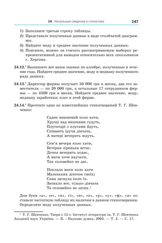 24. Начальные сведения о статистике 247
1)	 Заполните третью строку таблицы.
2)	 Представьте полученные данные в виде столбчатой диаграм-
мы.
3)	 Найдите моду и среднее значение полученных данных.
4)	 Поясните, можно ли считать рассматриваемую выборку ре-
презентативной для выводов относительно всех школьников
г. Херсона.
24.12.•
 Выпишите все ваши оценки по алгебре, полученные в тече-
ние года. Найдите среднее значение, моду и медиану полученного
ряда данных.
24.13.•
 Директор фирмы получает 50 000 грн в месяц, два его за-
местителя — по 20 000 грн, а остальные 17 сотрудников фир-
мы — по 4500 грн в месяц. Найдите среднее значение, моду,
медиану заработных плат в этой фирме.
24.14.•
 Прочтите одно из известнейших стихотворений Т. Г. Шев-
ченко:
Садок вишневий коло хати,
Хрущі над вишнями гудуть,
Плугатарі з плугами йдуть,
Співають ідучи дівчата,
А матері вечерять ждуть.
Сем’я вечеря коло хати,
Вечірня зіронька встає.
Дочка вечерять подає,
А мати хоче научати,
Так соловейко не дає.
Поклала мати коло хати
Маленьких діточок своїх;
Сама заснула коло їх.
Затихло все, тілько дівчата
Та соловейко не затих.1
Для букв «а», «е», «и», «ї», «н», «о», «р», «у», «ф», «я» со-
ставьте частотную таблицу их наличия в данном стихотворении.
Определите моду полученных данных.
1
 Т. Г. Шевченко. Твори у 12 т. Інститут літератури ім. Т. Г. Шевченка
Академії наук України. — К. : Наукова думка, 2003. — Т. 2. — С. 17.
 