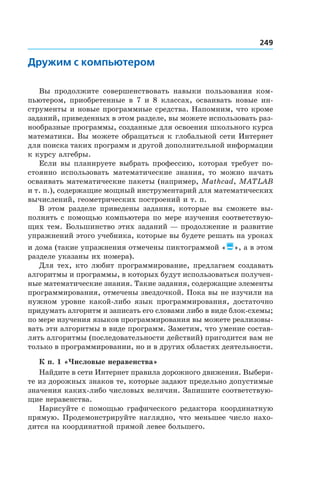 249
Дружим с компьютером
Вы продолжите совершенствовать навыки пользования ком-
пьютером, приобретенные в 7 и 8 классах, осваивать новые ин-
струменты и новые программные средства. Напомним, что кроме
заданий, приведенных в этом разделе, вы можете использовать раз-
нообразные программы, созданные для освоения школьного курса
математики. Вы можете обращаться к глобальной сети Интернет
для поиска таких программ и другой дополнительной информации
к курсу алгебры.
Если вы планируете выбрать профессию, которая требует по-
стоянно использовать математические знания, то можно начать
осваивать математические пакеты (например, Mathсad, MatLab
и т. п.), содержащие мощный инструментарий для математических
вычислений, геометрических построений и т. п.
В этом разделе приведены задания, которые вы сможете вы-
полнять с помощью компьютера по мере изучения соответствую-
щих тем. Большинство этих заданий — продолжение и развитие
упражнений этого учебника, которые вы будете решать на уроках
и дома (такие упражнения отмечены пиктограммой «», а в этом
разделе указаны их номера).
Для тех, кто любит программирование, предлагаем создавать
алгоритмы и программы, в которых будут использоваться получен-
ные математические знания. Такие задания, содержащие элементы
программирования, отмечены звездочкой. Пока вы не изучили на
нужном уровне какой-либо язык программирования, достаточно
придумать алгоритм и записать его словами либо в виде блок-схемы;
по мере изучения языков программирования вы можете реализовы-
вать эти алгоритмы в виде программ. Заметим, что умение состав-
лять алгоритмы (последовательности действий) пригодится вам не
только в программировании, но и в других областях деятельности.
К п. 1 «Числовые неравенства»
Найдите в сети Интернет правила дорожного движения. Выбери-
те из дорожных знаков те, которые задают предельно допустимые
значения каких-либо числовых величин. Запишите соответствую-
щие неравенства.
Нарисуйте с помощью графического редактора координатную
прямую. Продемонстрируйте наглядно, что меньшее число нахо-
дится на координатной прямой левее большего.
 