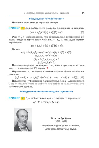 25О некоторых способах доказательства неравенств
Рассуждения «от противного»
Название этого метода отражает его суть.
Пример   1   Для любых чисел a1, a2, b1, b2 докажите неравенство
	 ( ) .a b a b a a b b1 1 2 2
2
1
2
2
2
1
2
2
2
+ +( ) +( )m 	 (*)
Решение. Предположим, что доказываемое неравенство не-
верно. Тогда найдутся такие числа a1, a2, b1, b2, что будет верным
неравенство
( ) .a b a b a a b b1 1 2 2
2
1
2
2
2
1
2
2
2
+ > +( ) +( )
Отсюда
a b a b a b a b a b a b a b a b1
2
1
2
1 1 2 2 2
2
2
2
1
2
1
2
1
2
2
2
2
2
1
2
2
2
2
2
2+ + > + + + ;
2 1 1 2 2 1
2
2
2
2
2
1
2
a b a b a b a b> + ;
a b a b a b a b1
2
2
2
1 1 2 2 2
2
1
2
2 0− + < ;
(a1b2 – a2b1)2
 < 0.
Последнее неравенство неверно. Полученное противоречие озна-
чает, что неравенство (*) верно. ◄
Неравенство (*) является частным случаем более общего не-
равенства
	 ( ... ) ... ... .a b a b a b a a a b b bn n n n1 1 2 2
2
1
2
2
2 2
1
2
2
2 2
+ + + + + +( ) + + +( )m 	 (**)
Неравенство (**) называют неравенством Коши—Буняковского.
С его доказательством вы можете ознакомиться на занятиях мате-
матического кружка.
Метод использования очевидных неравенств
Пример   2   Для любых чисел a, b и c докажите неравенство
a b c ab bc ac2 2 2
+ + + +l .
Огюстен Луи Коши
(1789–1857)
Выдающийся французский математик,
автор более 800 научных трудов.
 