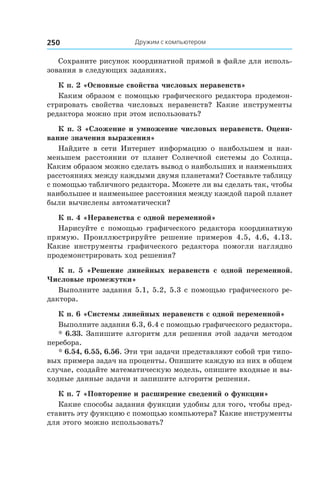 Дружим с компьютером250
Сохраните рисунок координатной прямой в файле для исполь-
зования в следующих заданиях.
К п. 2 «Основные свойства числовых неравенств»
Каким образом с помощью графического редактора продемон-
стрировать свойства числовых неравенств? Какие инструменты
редактора можно при этом использовать?
К п. 3 «Сложение и умножение числовых неравенств. Оцени-
вание значения выражения»
Найдите в  сети Интернет информацию о  наибольшем и  наи-
меньшем расстоянии от планет Солнечной системы до Солнца.
Каким образом можно сделать вывод о наибольших и наименьших
расстояниях между каждыми двумя планетами? Составьте таблицу
с помощью табличного редактора. Можете ли вы сделать так, чтобы
наибольшее и наименьшее расстояния между каждой парой планет
были вычислены автоматически?
К п. 4 «Неравенства с одной переменной»
Нарисуйте с помощью графического редактора координатную
прямую. Проиллюстрируйте решение примеров 4.5, 4.6, 4.13.
Какие инструменты графического редактора помогли наглядно
продемонстрировать ход решения?
К п. 5 «Решение линейных неравенств с  одной переменной.
Числовые промежутки»
Выполните задания 5.1, 5.2, 5.3 с помощью графического ре-
дактора.
К п. 6 «Системы линейных неравенств с одной переменной»
Выполните задания 6.3, 6.4 с помощью графического редактора.
* 6.33. Запишите алгоритм для решения этой задачи методом
перебора.
* 6.54, 6.55, 6.56. Эти три задачи представляют собой три типо-
вых примера задач на проценты. Опишите каждую из них в общем
случае, создайте математическую модель, опишите входные и вы-
ходные данные задачи и запишите алгоритм решения.
К п. 7 «Повторение и расширение сведений о функции»
Какие способы задания функции удобны для того, чтобы пред-
ставить эту функцию с помощью компьютера? Какие инструменты
для этого можно использовать?
 