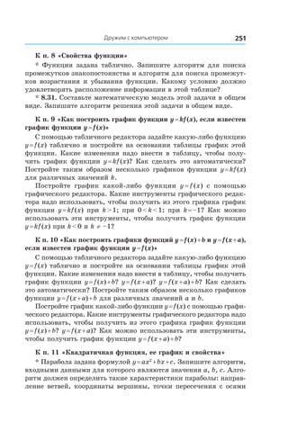 Дружим с компьютером 251
К п. 8 «Свойства функции»
* Функция задана таблично. Запишите алгоритм для поиска
промежутков знакопостоянства и алгоритм для поиска промежут-
ков возрастания и убывания функции. Какому условию должно
удовлетворять расположение информации в этой таблице?
* 8.31. Составьте математическую модель этой задачи в общем
виде. Запишите алгоритм решения этой задачи в общем виде.
К п. 9 «Как построить график функции y = kf (x), если известен
график функции y = f (x)»
С помощью табличного редактора задайте какую-либо функцию
y = f (x) таблично и постройте на основании таблицы график этой
функции. Какие изменения надо внести в таблицу, чтобы полу-
чить график функции y = kf (x)? Как сделать это автоматически?
Постройте таким образом несколько графиков функции y = kf (x)
для различных значений k.
Постройте график какой-либо функции y = f (x) с  помощью
графического редактора. Какие инструменты графического редак-
тора надо использовать, чтобы получить из этого графика график
функции y = kf (x) при k > 1; при 0 < k < 1; при k = –1? Как можно
использовать эти инструменты, чтобы получить график функции
y = kf (x) при k < 0 и k ≠ –1?
К п. 10 «Как построить графики функций y = f (x) + b и y = f (x + a),
если известен график функции y = f (x)»
С помощью табличного редактора задайте какую-либо функцию
y = f (x) таблично и постройте на основании таблицы график этой
функции. Какие изменения надо внести в таблицу, чтобы получить
график функции y = f (x) + b? y = f (x + a)? y = f (x + a) + b? Как сделать
это автоматически? Постройте таким образом несколько графиков
функции y = f (x + a) + b для различных значений a и b.
Постройте график какой-либо функции y = f (x) с помощью графи-
ческого редактора. Какие инструменты графического редактора надо
использовать, чтобы получить из этого графика график функции
y = f (x) + b? y = f (x + a)? Как можно использовать эти инструменты,
чтобы получить график функции y = f (x + a) + b?
К п. 11 «Квадратичная функция, ее график и свойства»
* Парабола задана формулой y = ax2
 + bx + c. Запишите алгоритм,
входными данными для которого являются значения a, b, c. Алго-
ритм должен определить такие характеристики параболы: направ-
ление ветвей, координаты вершины, точки пересечения с осями
 