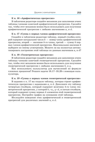 Дружим с компьютером 253
К п. 16 «Арифметическая прогрессия»
В табличном редакторе создайте механизм для заполнения ячеек
таблицы членами конечной арифметической прогрессии. Сделайте
так, чтобы этот механизм можно было использовать для получения
арифметической прогрессии с любыми значениями a1 и d.
К п. 17 «Сумма n первых членов арифметической прогрессии»
Создайте в табличном редакторе таблицу, первый столбец кото-
рой содержит натуральное число k — номер члена арифметической
прогрессии, второй — значение k-го члена, третий — сумму k пер-
вых членов арифметической прогрессии. Максимальное значение k
выберите по своему усмотрению. Можете ли вы полностью автома-
тизировать построение этой таблицы по данным значениям a1 и d?
К п. 18 «Геометрическая прогрессия»
В табличном редакторе создайте механизм для заполнения ячеек
таблицы членами конечной геометрической прогрессии. Сделайте
так, чтобы этот механизм можно было использовать для получения
геометрической прогрессии с любыми значениями b1 и q.
Как использовать калькулятор для вычислений по формуле
сложных процентов? Решите задачи 18.17–18.20 с помощью каль-
кулятора.
К п. 19 «Сумма n первых членов геометрической прогрессии»
В задании к п. 17 вы создали таблицу, которая строит арифме-
тическую прогрессию с заданными a1 и d. Дополните эту таблицу
четвертым столбцом, который содержит величину k-го члена гео-
метрической прогрессии, у которой b1 = a1, q = d, и пятым столбцом,
который содержит сумму первых k элементов этой геометрической
прогрессии. Постройте график на основании этой таблицы.
Исследуйте поведение этих арифметической и геометрической
прогрессий для различных значений a1 и d.
 