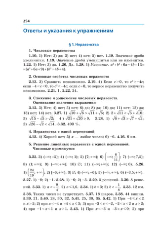 254
Ответы и указания к упражнениям
§ 1. Неравенства
1. Числовые неравенства
1.10. 1) Нет; 2) да; 3) нет; 4) нет; 5) нет. 1.18. Значение дроби
увеличится. 1.19. Значение дроби уменьшится или не изменится.
1.22. 1) Нет; 2) да. 1.26. Да. 1.28. 1) Указание. a2
 + b2
 + 6a – 4b + 13 =
= (a2
 + 6a + 9) + (b2
 – 4b + 4).
2. Основные свойства числовых неравенств
2.13. 3) Сравнить невозможно. 2.19. 4) Если c > 0, то c2
 > –4c;
если –4 < c < 0, то c2
 < –4c; если c = 0, то верное неравенство получить
невозможно. 2.21. 1. 2.22. 24.
3. Сложение и умножение числовых неравенств.
 Оценивание значения выражения
3.12. 3) Нет; 4) нет; 5) нет; 6) да; 8) да; 10) да; 11) нет; 12) да;
13) нет; 14) нет. 3.27. 1)  10 6 11 5+ > + ; 2) 2 11 5 10+ < + ;
3)   15 5 2− > ; 4 )  21 20 9+ > . 3.28.  1) 6 3 7 2+ > + ;
2) 26 2 14− < . 3.32. 400 %.
4. Неравенства с одной переменной
4.15. 4) Корней нет; 5) x — любое число; 6) –6. 4.16. 6 км.
5. Решение линейных неравенств с одной переменной.
Числовые промежутки
5.25. 3) ( ; ];− −× 5 4) ( ; );−× 1 5) [ ; );7 +× 6)  −



×; ;
6
11
7) ( ; , ];−× 7 5
8)  ( ; );1 +× 9)  ( ; );− +× × 10)  ∅; 11)  ( ; );− +× × 12)  ( ; ).−× 0 5.26. 
1) 
24
19
; ;+



× 2) [ ; );− +6 × 3) ∅; 4) ( ; ];− −× 6 5) ( ; );− +× × 6) ( , ; ).− +3 5 ×
5.27. 1) –8; 2) –1. 5.28. 1) –6; 2) –3. 5.29. 5 решений. 5.30. 8 реше-
ний. 5.33. 1) a < −
9
4
; 2) a m1 6, . 5.34. 1) b < 3; 2) b < −
1
8
. 5.35. 12 км.
5.36. Таких чисел не существует. 5.37. 18 шаров. 5.38. 44 вишни.
5.39. 21. 5.40. 28, 30, 32. 5.41. 25, 30, 35. 5.42. 1) При − <4 2mx
и x > 2; 2) при x < –4 и − <4 3x m ; 3) при –3 < x < –2, –2 < x < 2 и x > 2;
4)  при –1 < x < 1 и  x > 1. 5.43.  1)  При x < –3 и  − <3 9x m ; 2)  при
 