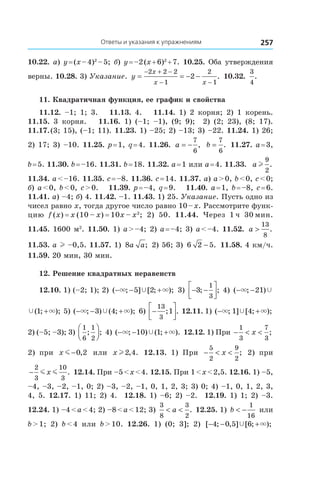 Ответы и указания к упражнениям 257
10.22. a) y = (x – 4)2
 – 5; б) y = –2 (x + 6)2
 + 7. 10.25. Оба утверждения
верны. 10.28. 3) Указание. y
x
x x
= = − −
− + −
− −
2 2 2
1
2
1
2 . 10.32. 
3
4
.
11. Квадратичная функция, ее график и свойства
11.12.  –1; 1; 3. 11.13.  4. 11.14.  1) 2 корня; 2) 1 корень.
11.15.  3 корня. 11.16.  1) (–1; –1), (9; 9); 2) (2; 23), (8; 17).
11.17. (3; 15), (–1; 11). 11.23. 1) –25; 2) –13; 3) –22. 11.24. 1) 26;
2) 17; 3) –10. 11.25. p = 1, q = 4. 11.26.  a = −
7
6
, b =
7
6
. 11.27. a = 3,
b = 5. 11.30. b = –16. 11.31. b = 18. 11.32. a = 1 или a = 4. 11.33.  a l
9
2
.
11.34. a < –16. 11.35. c = –8. 11.36. c = 14. 11.37. а) a > 0, b < 0, c < 0;
б) a < 0, b < 0, c > 0. 11.39. p = –4, q = 9. 11.40. a = 1, b = –8, c = 6.
11.41. а) –4; б) 4. 11.42. –1. 11.43. 1) 25. Указание. Пусть одно из
чисел равно x, тогда другое число равно 10 – x. Рассмотрите функ-
цию f (x) = x (10 – x) = 10x – x2
; 2) 50. 11.44.  Через 1 ч 30 мин.
11.45. 1600 м2
. 11.50. 1) a > –4; 2) a = –4; 3) a < –4. 11.52.  a >
13
8
.
11.53. a l –0,5. 11.57. 1) 8a a; 2) 56; 3)  6 2 5− . 11.58. 4 км/ч.
11.59. 20 мин, 30 мин.
12. Решение квадратных неравенств
12.10. 1) (–2; 1); 2) ( ; ] [ ; );− − +× ×Ÿ5 2 3) − −



3
1
3
; ; 4) ( ; )− −× Ÿ21
Ÿ ×( ; );1 + 5) ( ; ) ( ; );− − +× ×Ÿ3 4 6) −




13
3
1; . 12.11. 1) ( ; ] [ ; );− +× ×Ÿ1 4
2) (–5; –3); 3)
1
6
1
2
; ;



 4) ( ; ) ( ; ).− − +× ×Ÿ10 1 12.12. 1) При − < <
1
3
7
3
x ;
2) при x m −0 2, или x l2 4, . 12.13.  1) При − < <
5
2
9
2
x ; 2) при
−
2
3
10
3
m mx . 12.14. При –5 < x < 4. 12.15. При 1 < x < 2,5. 12.16. 1) –5,
–4, –3, –2, –1, 0; 2) –3, –2, –1, 0, 1, 2, 3; 3) 0; 4) –1, 0, 1, 2, 3,
4, 5. 12.17. 1) 11; 2) 4. 12.18. 1) –6; 2) –2. 12.19. 1) 1; 2) –3.
12.24. 1) –4 < a < 4; 2) –8 < a < 12; 3)
3
8
3
2
< <a . 12.25. 1) b < −
1
16
или
b > 1; 2) b < 4 или b > 10. 12.26.  1) (0; 3]; 2) [ ; , ] [ ; );− − +4 0 5 6Ÿ ×
 