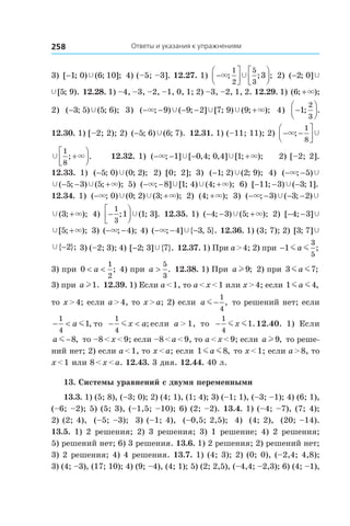 Ответы и указания к упражнениям258
3) [ ; ) ( ; ];−1 0 6 10Ÿ 4) (–5; –3]. 12.27. 1) −







× Ÿ; ; ;
1
2
5
3
3 2) ( ; ]−2 0 Ÿ
Ÿ[ ; ).5 9 12.28. 1) –4, –3, –2, –1, 0, 1; 2) –3, –2, 1, 2. 12.29. 1) ( ; );6 +×
2)  ( ; ) ( ; );−3 5 5 6Ÿ 3)  ( ; ) ( ; ] [ ; ) ( ; );− − − − +× ×Ÿ Ÿ Ÿ9 9 2 7 9 9 4)  −



1
2
3
; .
12.30. 1) [–2; 2); 2) ( ; ) ( ; ).−5 6 6 7Ÿ 12.31. 1) (–11; 11); 2) − −



× Ÿ;
1
8
Ÿ ×
1
8
; .+



 12.32. 1) ( ; ] [ , ; , ] [ ; );− − − +× ×Ÿ Ÿ1 0 4 0 4 1 2) [–2; 2].
12.33.  1)  ( ; ) ( ; );−5 0 0 2Ÿ 2)  [0; 2]; 3)  ( ; ) ( ; );−1 2 2 9Ÿ 4)  ( ; )− −× Ÿ5
Ÿ Ÿ ×( ; ) ( ; );− − +5 3 5 5)  ( ; ] [ ; ) ( ; );− − +× ×Ÿ Ÿ8 1 4 4 6)  [ ; ) ( ; ].− − −11 3 3 1Ÿ
12.34. 1)  ( ; ) ( ; ) ( ; );− +× ×Ÿ Ÿ0 0 2 3 2)  ( ; );4 +× 3)  ( ; ) ( ; )− − − −× Ÿ Ÿ3 3 2
Ÿ ×( ; );3 + 4)  −




1
3
1 1 3; ( ; ].Ÿ 12.35. 1) ( ; ) ( ; );− − +4 3 5Ÿ × 2) [ ; ]− −4 3 Ÿ
Ÿ ×[ ; );5 + 3) ( ; );− −× 4 4) ( ; ] { , }.− − −× Ÿ4 3 5 12.36. 1) (3; 7); 2) [ ; ]3 7 Ÿ
Ÿ{ };−2 3) (–2; 3); 4) [ ; ] { }.−2 3 7Ÿ 12.37. 1) При a > 4; 2) при −1
3
5
m ma ;
3) при 0
1
2
< <a ; 4) при a >
5
3
. 12.38. 1) При a l 9; 2) при 3 7m ma ;
3) при a l1. 12.39. 1) Если a < 1, то a < x < 1 или x > 4; если 1 4m ma ,
то x > 4; если a > 4, то x > a; 2) если a m −
1
4
, то решений нет; если
− <
1
4
1a m , то − <
1
4
mx a; если a > 1, то −
1
4
1m mx .12.40.  1) Если
a m −8, то –8 < x < 9; если –8 < a < 9, то a < x < 9; если a l 9, то реше-
ний нет; 2) если a < 1, то x < a; если 1 8m ma , то x < 1; если a > 8, то
x < 1 или 8 < x < a. 12.43. 3 дня. 12.44. 40 л.
13. Системы уравнений с двумя переменными
13.3. 1) (5; 8), (–3; 0); 2) (4; 1), (1; 4); 3) (–1; 1), (–3; –1); 4) (6; 1),
(–6; –2); 5) (5; 3), (–1,5; –10); 6) (2; –2). 13.4. 1) (–4; –7), (7; 4);
2) (2; 4), (–5; –3); 3) (–1; 4), (–0,5; 2,5); 4) (4; 2), (20; –14).
13.5. 1) 2 решения; 2) 3 решения; 3) 1 решение; 4) 2 решения;
5) решений нет; 6) 3 решения. 13.6. 1) 2 решения; 2) решений нет;
3) 2 решения; 4) 4 решения. 13.7. 1) (4; 3); 2) (0; 0), (–2,4; 4,8);
3) (4; –3), (17; 10); 4) (9; –4), (4; 1); 5) (2; 2,5), (–4,4; –2,3); 6) (4; –1),
 