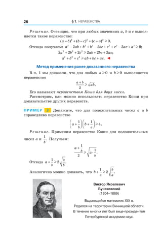 § 1. Неравенства26
Решение. Очевидно, что при любых значениях a, b и c выпол-
няется такое неравенство:
( ) ( ) ( ) .a b b c c a− + − + −2 2 2
0l
Отсюда получаем: a ab b b bc c c ac a2 2 2 2 2 2
2 2 2 0− + + − + + − + l ;
2 2 2 2 2 22 2 2
a b c ab bc ac+ + + +l ;
a b c ab bc ac2 2 2
+ + + +l . ◄
Метод применения ранее доказанного неравенства
В п. 1 мы доказали, что для любых a l 0 и  bl 0 выполняется
неравенство
a b
ab
+
2
l .
Его называют неравенством Коши для двух чисел.
Рассмотрим, как можно использовать неравенство Коши при
доказательстве других неравенств.
Пример   3   Докажите, что для положительных чисел a и  b
справедливо неравенство
a b
b a
+



 +




1 1
4l .
Решение. Применим неравенство Коши для положительных
чисел a и 
1
b
. Получаем:
a
ab
b
+
1
2
1
l æ .
Отсюда a
b
a
b
+
1
2l .
Аналогично можно доказать, что b
a
b
a
+
1
2l .
Виктор Яковлевич
Буняковский
(1804–1889)
Выдающийся математик ХІХ в.
Родился на территории Винницкой области.
В течение многих лет был вице-президентом
Петербургской академии наук.
 