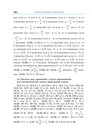 Ответы и указания к упражнениям260
нет; если a = –4 или a = 4, то 2 решения; если a < –4 или a > 4, то
4 решения; 3) если a > −
1
4
, то 2 решения; если a = −
1
4
, то 1 реше-
ние; если a < −
1
4
, то решений нет; 4) если a < −
17
4
или a > 2, то
решений нет; если a = −
17
4
или –2 < a < 2, то 2 решения; если
− < < −
17
4
2a , то 4 решения; если a = –2, то 3 решения; если a = 2, то
1 решение. 13.25.  1) Если a < 1, то решений нет; если a = 1, то
2 решения; если a > 1, то 4 решения; 2) если a > 3 2 или a < –3,
то решений нет; если a = 3 2 или –3 < a < 3, то 2 решения; если
3 3 2< <a , то 4 решения; если a = 3, то 3 решения; если a = –3, то
1 решение; 3) если − < <2 2 2 2a , то решений нет; если a = −2 2
или a = 2 2, то 2 решения; если a < −2 2 или a > 2 2, то 4 ре-
шения. 13.26. a = –2. Указание. Очевидно, что a ≠ 0. Рассмотрите
систему, состоящую из двух уравнений ax2
 + x + 1 = 0 и ax2
 + a2
x + a = 0.
13.28. 5. 13.29.  0
6
17
; .



 13.30. 40. 13.33. 7
2
17
динария, 9
14
17
дина-
рия. 13.34. 72 км/ч, 10 км/ч.
14. Система двух уравнений с двумя переменными
как математическая модель прикладной задачи
14.1. 9 и 12. 14.2. 6 и 4. 14.3. 80 м, 30 м. 14.4. 7 см, 9 см. 14.5. 36.
14.6. 62. 14.7. 84. 14.8. 12 и 24. 14.9. 6 и 9. 14.10. 5 см, 12 см.
14.11.  15 см, 17 см. 14.12.  15 см и  12 см или 18 см и  10 см.
14.13. 15 см, 6 см. 14.14. 18 см, 12 см. 14.15. 80 км/ч, 60 км/ч.
14.16. 90 км/ч, 45 км/ч. 14.17. 80 км/ч, 60 км/ч. 14.18. 500 м/мин,
400 м/мин. 14.19. 12 дней, 24 дня или 40 дней, 10 дней. 14.20. 10 ч,
15 ч или 12 ч, 12 ч. 14.21. 16 ч, 48 ч. 14.22. 10 ч, 15 ч.
14.23.  60 Ом, 90 Ом. 14.24.  4 Ом, 6 Ом или 3,6 Ом, 7,2 Ом.
14.25. 2 км/ч. 14.26. 27 км/ч, 3 км/ч. 14.27. 24 км/ч, 16 км/ч.
14.28. 12 км/ч. 14.29. 2 км/ч, 12 км/ч. 14.30. 8,4 г/см3
, 6,4 г/см3
.
14.31. 15 Н, 20 Н. 14.32. 60 м, 80 м. 14.33. 1) −
1
a
; 2)
1
2 − b
.
14.35.  1) ( ; ];−× 2 2) ( , ; ).0 16 +× 14.36.  3. 14.37.  −0 5 2 4, , .m mx
14.38. 1) ( ; , ];− −× 2 5 2)
5
6
; .+



× 14.39. 13 и 6 или 67 и 66.
 
