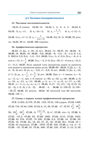 Ответы и указания к упражнениям 261
§ 3. Числовые последовательности
15. Числовые последовательности
15.11. 8 членов. 15.12. 13. 15.13. 1, 2, 3, 4, 5. 15.14. 8.
15.15.  1) an = n2
; 2) an = 3n + 2; 3) an
n
n
=
− 1
; 4) an = (–1)n
 + 1.
15.16. 1) an = n3
 + 1; 2) an
n n
=
+
1
1( )
. 15.18. 2) [–6; 1). 15.20. 32 дета-
ли. 15.21. 60 кг. 15.22. 400 страниц.
16. Арифметическая прогрессия
16.13.  1) Да, n = 16; 2) нет. 16.14.  15. 16.17.  23. 16.18.  –6.
16.20. 18. 16.21. 16. 16.22. –0,6. 16.23. –6; –4,5; –3; –1,5; 0; 1,5;
3. 16.2 4. 2,2; 0,4; –1,4; –3,2. 16.25. 1) a1 = 5, d = 2,5; 2) a1 = –6, d = 4
или a1 = 15, d =
1
2
. 16.26. 1) a1 = –2, d = 3; 2) a1 = 20, d = –8 или a1 = 51,5,
d = –11,5. 16.27. Если первый член прогрессии равен ее разности
или разность прогрессии равна нулю. 16.30. 60°. 16.31. 1) Да, a1 = –3,
d = –6; 2) нет; 3) да, a1 = –2,8, d = –2,8; 4) нет. 16.32. 1) Да, a1 = 13,
d = 7; 2) да, a1
1
5
= , d =
2
5
; 3) нет. 16.38. При x = –1 имеем: a1 = –3,
a2 = –2, a3 = –1; при x = 8 имеем: a1 = 60, a2 = 43, a3 = 26. 16.39. y = 3;
a1 = 10, a2 = 12, a3 = 14. 16.40.  y = 1; a1 = –1, a2 = 8, a3 = 17, a4 = 26.
16.41. x = –1; a1 = a2 = a3 = a4 = 1. 16.45. 1) (7; –1), (11; –5); 2) (2; 2),
(2; –2), (–2; 2), (–2; –2). 16.47. –4. 16.48. 1) 120 2; 2) 150 –
150 30 2− . 16.50.  24 детали. 16.51.  40 пистолей или 60 пистолей.
16.52. 120 %.
17. Сумма n первых членов арифметической прогрессии
17.9. 1) 204; 2) 570. 17.10. –310. 17.11. 156 ударов. 17.12. 1400.
17.13. 710. 17.14. 1188. 17.15. 8, 14, 20. 17.16. –17. 17.17. 1
2
3
, 10
5
6
,
20, 29
1
6
, 38
1
3
. 17.18. 1)
n n( )
;
+ 1
2
2) n2
. 17.19. n (n + 1). 17.20. 3.
17.21.  –67,2. 17.22.  63. 17.23.  5880. 17.24.  2112. 17.25.  1632.
17.26.  61  376. 17.27.  70  336. 17.28.  0,3. 17.29.  10. 17.30.  20.
17.31. 16. 17.32. Да, 19, 23, 27, 31, 35. 17.33. Нет. 17.34. 10 с.
17.35. 42 страницы. 17.36. –1976. 17.37. 348. 17.38. a1 = 14, d = –3.
17.39. –10. 17.40. 10. 17.41. 690. 17.42. 250. 17.43. 1) 12; 2) 26.
 