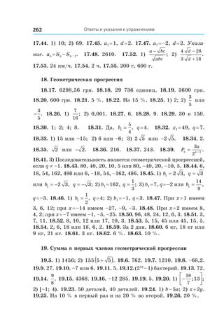 Ответы и указания к упражнениям262
17.44. 1) 10; 2) 69. 17.45. a1 = 1, d = 2. 17.47. a1 = –2, d = 2. Указа-
ние. an = Sn – Sn – 1. 17.48.  2610. 17.52.  1) 
a bc
abc
−
; 2)
4 28
3 18
d
d
−
+
.
17.53. 24 км/ч. 17.54. 2 ч. 17.55. 200 г, 600 г.
18. Геометрическая прогрессия
18.17.  6298,56 грн. 18.18.  29  736 единиц. 18.19.  3600 грн.
18.20. 600 грн. 18.21. 5 %. 18.22. На 15 %. 18.25. 1) 2; 2)
3
5
или
−
3
5
. 18.26.  1)
7
16
; 2) 0,001. 18.27.  6. 18.28.  9. 18.29.  30 и  150.
18.30.  1; 2; 4; 8. 18.31.  Да, b1
5
4
= , q = 4. 18.32.  x1 = 49, q = 7.
18.33. 1) 15 или –15; 2) 6 или –6; 3) 2 5 или −2 5. 18.34. 2.
18.35.  2 или − 2. 18.36. 216. 18.37. 243. 18.39.  Pn n
a
= −
3
2 1
.
18.41. 3) Последовательность является геометрической прогрессией,
если q ≠ –1. 18.43. 80, 40, 20, 10, 5 или 80, –40, 20, –10, 5. 18.44. 6,
18, 54, 162, 486 или 6, –18, 54, –162, 486. 18.45. 1) b1 2 3= , q = 3
или b1 2 3= − , q = − 3; 2) b1 = 162, q =
1
3
; 3) b1 = 7, q = –2 или b1
14
9
= ,
q = –3. 18.46. 1) b1
1
2
= , q = 4; 2) b1 = –1, q = 3. 18.47. При x = 1 имеем
3, 6, 12; при x = –14 имеем –27, –9, –3. 18.48. При x = 2 имеем 8,
4, 2; при x = –7 имеем –1, –5, –25. 18.50. 96, 48, 24, 12, 6, 3. 18.51. 3,
7, 11. 18.52. 8, 10, 12 или 17, 10, 3. 18.53. 5, 15, 45 или 45, 15, 5.
18.54. 2, 6, 18 или 18, 6, 2. 18.59. За 2 дня. 18.60. 6 кг, 18 кг или
9 кг, 21 кг. 18.61. 3 кг. 18.62. 6 %. 18.63. 10 %.
19. Сумма n первых членов геометрической прогрессии
19.5. 1) 1456; 2) 155 5 5+( ). 19.6. 762. 19.7. 1210. 19.8. –68,2.
19.9. 27. 19.10. –7 или 6. 19.11. 5. 19.12. (272
 – 1) бактерий. 19.13. 72.
19.14. 
9
8
. 19.15. 4368. 19.16. –12 285. 19.19. 5. 19.20. 1) −




18
7
13; ;
2) [–1; 4). 19.23. 50 деталей, 40 деталей. 19.24. 1) b – 5a; 2) x + 2y.
19.25. На 10 % в первый раз и на 20 % во второй. 19.26. 20 %.
 