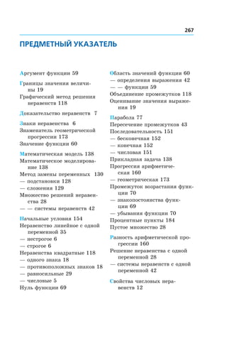 267
ПРЕДМЕТНЫЙ УКАЗАТЕЛЬ
Аргумент функции 59
Границы значения величи-
ны 19
Графический метод решения
неравенств 118
Доказательство неравенств 7
Знаки неравенства 6
Знаменатель геометрической
прогрессии 173
Значение функции 60
Математическая модель 138
Математическое моделирова-
ние 138
Метод замены переменных 130
— подстановки 128
— сложения 129
Множество решений неравен-
ства 28
— — системы неравенств 42
Начальные условия 154
Неравенство линейное с одной
переменной 35
— нестрогое 6
— строгое 6
Неравенства квадратные 118
— одного знака 18
— противоположных знаков 18
— равносильные 29
— числовые 5
Нуль функции 69
Область значений функции 60
— определения выражения 42
— — функции 59
Объединение промежутков 118
Оценивание значения выраже-
ния 19
Парабола 77
Пересечение промежутков 43
Последовательность 151
— бесконечная 152
— конечная 152
— числовая 151
Прикладная задача 138
Прогрессия арифметиче-
ская 160
— геометрическая 173
Промежуток возрастания функ-
ции 70
— знакопостоянства функ-
ции 69
— убывания функции 70
Процентные пункты 184
Пустое множество 28
Разность арифметической про-
грессии 160
Решение неравенства с одной
переменной 28
— системы неравенств с одной
переменной 42
Свойства числовых нера-
венств 12
 
