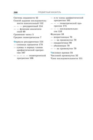 ПРЕДМЕТНЫЙ УКАЗАТЕЛЬ268
Система неравенств 42
Способ задания последователь-
ности описательный 152
— — — рекуррентный 154
— — функции аналитиче-
ский 60
Сравнение чисел 5
Среднее геометрическое 7
Формула рекуррентная 154
— сложных процентов 178
— суммы n первых членов
арифметической прогрес-
сии 167
— — — — — геометрической
прогрессии 186
— n-го члена арифметической
прогрессии 161
— — — геометрической про-
грессии 175
— — — последовательно-
сти 153
Функция 59
— возрастающая 70
— — на промежутке 70
— квадратичная 98
— убывающая 70
— — на промежутке 70
Числовая прямая 34
Числовой промежуток 32
Член последовательности 151
 