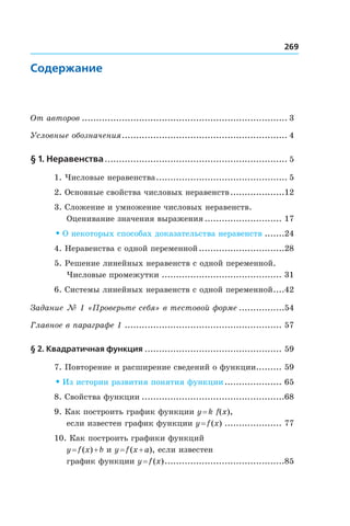 269
Содержание
От авторов......................................................................... 3
Условные обозначения........................................................... 4
§ 1. Неравенства................................................................. 5
1. Числовые неравенства............................................... 5
2. Основные свойства числовых неравенств....................12
3. Сложение и умножение числовых неравенств.
Оценивание значения выражения............................ 17
• О некоторых способах доказательства неравенств........24
4. Неравенства с одной переменной...............................28
5. Решение линейных неравенств с одной переменной.
Числовые промежутки........................................... 31
6. Системы линейных неравенств с одной переменной.....42
Задание № 1 «Проверьте себя» в тестовой форме.................54
Главное в параграфе 1........................................................ 57
§ 2. Квадратичная функция................................................. 59
7. Повторение и расширение сведений о функции.......... 59
• Из истории развития понятия функции..................... 65
8. Свойства функции...................................................68
9. Как построить график функции y = k f(x),
если известен график функции y = f (x)..................... 77
10. Как построить графики функций
y = f (x) + b и y = f (x + a), если известен
график функции y = f (x)...........................................85
 
