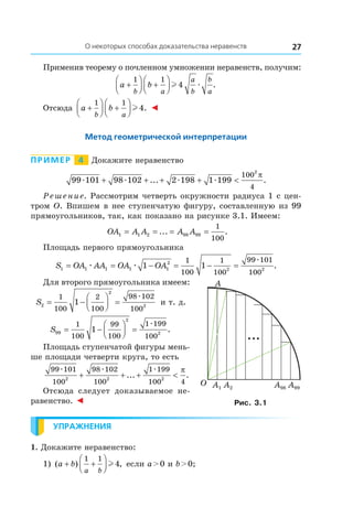 27О некоторых способах доказательства неравенств
Применив теорему о почленном умножении неравенств, получим:
a b
b a
a
b
b
a
+



 +




1 1
4l æ .
Отсюда a b
b a
+



 +




1 1
4l . ◄
Метод геометрической интерпретации
Пример   4   Докажите неравенство
99 101 98 102 2 198 1 199
100
4
2
æ æ æ æ+ + + + <... .
π
Решение. Рассмотрим четверть окружности радиуса 1 с цен-
тром O. Впишем в нее ступенчатую фигуру, составленную из 99
прямоугольников, так, как показано на рисунке 3.1. Имеем:
OA A A A A1 1 2 98 99
1
100
= = = =... .
Площадь первого прямоугольника
S OA AA OA OA1 1 1 1 1
2
2 2
1 1
1
100
1
100
99 101
100
= = − = − =æ æ
æ
.
Для второго прямоугольника имеем:
S2
2
2
1
100
2
100
98 102
100
1= −



 =
æ
и т. д.
S99
2
2
1
100
99
100
1 199
100
1= −



 =
æ
.
Площадь ступенчатой фигуры мень-
ше площади четверти круга, то есть
99 101
100
98 102
100
1 199
100 42 2 2
æ æ æ
+ + + <... .
π
Отсюда следует доказываемое не-
равенство. ◄
Упражнения
1. Докажите неравенство:
1) ( ) ,a b
a b
+ +




1 1
4l если a > 0 и b > 0;
O
A
A1 A2 A98 A99
Рис. 3.1
 