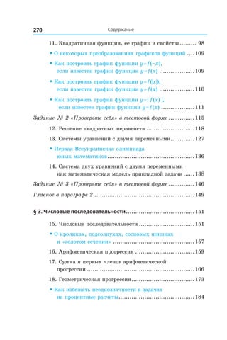 Содержание270 Содержание
11. Квадратичная функция, ее график и свойства......... 98
• О некоторых преобразованиях графиков функций.....109
• Как построить график функции y = f (–x),
если известен график функции y = f (x)....................109
• Как построить график функции y = f (|x|),
если известен график функции y = f (x)....................110
• Как построить график функции y = | f (x) |,
если известен график функции y = f (x)...................111
Задание № 2 «Проверьте себя» в тестовой форме...............115
12. Решение квадратных неравенств...........................118
13. Системы уравнений с двумя переменными..............127
• Первая Всеукраинская олимпиада
юных математиков................................................136
14. Система двух уравнений с двумя переменными
как математическая модель прикладной задачи.......138
Задание № 3 «Проверьте себя» в тестовой форме...............146
Главное в параграфе 2.......................................................149
§ 3. Числовые последовательности......................................151
15. Числовые последовательности...............................151
• О кроликах, подсолнухах, сосновых шишках
и «золотом сечении».............................................157
16. Арифметическая прогрессия.................................159
17. Сумма n первых членов арифметической
прогрессии...........................................................166
18. Геометрическая прогрессия...................................173
• Как избежать неоднозначности в задачах
на процентные расчеты..........................................184
 