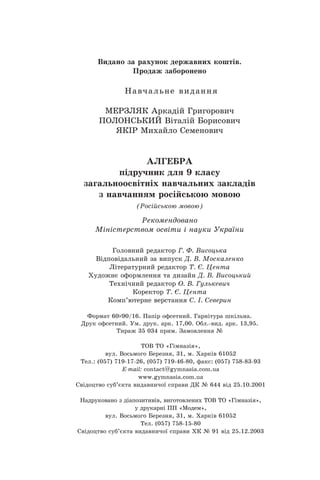 Видано за рахунок державних коштів.
Продаж заборонено
Навчальне видання
Мерзляк Аркадій Григорович
Полонський Віталій Борисович
Якір Михайло Семенович
АЛГЕБРА
підручник для 9 класу
загальноосвітніх навчальних закладів
з навчанням російською мовою
(Російською мовою)
Рекомендовано
Міністерством освіти і науки України
Головний редактор Г. Ф. Висоцька
Відповідальний за випуск Д. В. Москаленко
Літературний редактор Т. Є. Цента
Художнє оформлення та дизайн Д. В. Висоцький
Технічний редактор О. В. Гулькевич
Коректор Т. Є. Цента
Комп’ютерне верстання C. І. Северин
Формат 60 90/16. Папір офсетний. Гарнітура шкільна.
Äðóê îôñåòíèé. Ум. друк. арк. 17,00. Обл.-вид. арк. 13,95.
Тираж 35 034 прим. Замовлення №
ТОВ ТО «Гімназія»,
вул. Восьмого Березня, 31, м. Õàðê³â 61052
Тел.: (057) 719-17-26, (057) 719-46-80, факс: (057) 758-83-93
E-mail: contаct@gymnasia.com.ua
www.gymnasia.com.ua
Свідоцтво суб’єкта видавничої справи ДК № 644 від 25.10.2001
Надруковано з діапозитивів, виготовлених ТОВ ТО «Гімназія»,
у друкарні ПП «Модем»,
вул. Восьмого Березня, 31, м. Харків 61052
Тел. (057) 758-15-80
Свідоцтво суб’єкта видавничої справи ХК № 91 від 25.12.2003
 