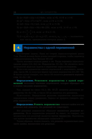 § 1. Неравенства28
2) ( ) ( ) ( ) ,a b b c a c abc+ + + l 8 если a l 0, bl 0 и  cl 0;
3) ( ) ( ) ,a b a b a b3 3 2 2
4+ + l если a l 0 и  bl 0;
4) ( ) ( ) ,ab a b ab+ +1 4l если a l 0 и  bl 0;
5) ( ) ( ) ( ) ,a b c abc+ + +2 5 10 80l если a l 0, bl 0 и  cl 0;
6) a b
a b
+ + +
1 1
4l , если a > 0 и b > 0;
7) ( ) ( )...( ) ,1 1 1 21 2+ + +a a an
n
l если a1, a2, ..., an — положитель-
ные числа, произведение которых равно 1.
	 4.	Неравенства с одной переменной
Рассмотрим задачу. Одна из сторон параллелограмма равна
7 см. Какой должна быть длина соседней стороны, чтобы периметр
параллелограмма был больше 44 см?
Пусть искомая сторона равна x см. Тогда периметр параллело-
грамма равен (14 + 2x) см. Неравенство 14 + 2x > 44 является мате-
матической моделью задачи о периметре параллелограмма.
Если в это неравенство вместо переменной x подставить, напри-
мер, число 16, то получим верное числовое неравенство 14 + 32 > 44.
В таком случае говорят, что число 16 является решением неравен-
ства 14 + 2x > 44.
Определение. Решением неравенства с  одной пере-
менной называют значение переменной, которое обращает его
в верное числовое неравенство.
Так, каждое из чисел 15,1; 20; 10 3 является решением не-
равенства 14 + 2x > 44, а число 10 не является его решением.
Замечание. Определение решения неравенства аналогично
определению корня уравнения. Однако не принято говорить «ко-
рень неравенства».
Определение. Решить неравенство означает найти все его
решения или доказать, что решений не существует.
Все решения неравенства образуют множество решений не-
равенства. Если неравенство решений не имеет, то говорят, что
множеством его решений является пустое множество. Напомним,
что пустое множество обозначают символом ∅.
Таким образом, можно сказать, что решить неравенство озна-
чает найти множество его решений.
 