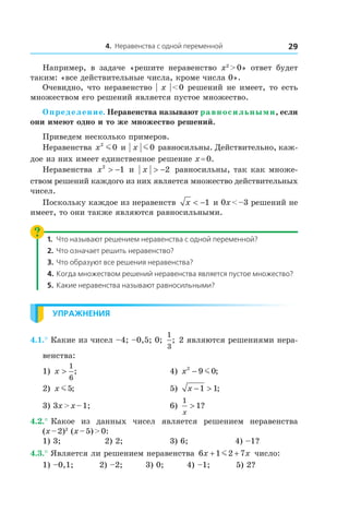 4. Неравенства с одной переменной 29
Например, в  задаче «решите неравенство x2
 > 0» ответ будет
таким: «все действительные числа, кроме числа 0».
Очевидно, что неравенство | x | < 0 решений не имеет, то есть
множеством его решений является пустое множество.
Определение. Неравенства называют равносильными, если
они имеют одно и то же множество решений.
Приведем несколько примеров.
Неравенства x2
0m и  x m0 равносильны. Действительно, каж-
дое из них имеет единственное решение x = 0.
Неравенства x2
1> − и  x > −2 равносильны, так как множе-
ством решений каждого из них является множество действительных
чисел.
Поскольку каждое из неравенств x < −1 и 0x < –3 решений не
имеет, то они также являются равносильными.
1.	 Что называют решением неравенства с одной переменной?
2.	 Что означает решить неравенство?
3.	 Что образуют все решения неравенства?
4.	Когда множеством решений неравенства является пустое множество?
5.	 Какие неравенства называют равносильными?
Упражнения
4.1.° Какие из чисел –4; –0,5; 0;
1
3
; 2 являются решениями нера-
венства:
1) x >
1
6
; 	 4) x2
9 0− m ;
2) x m5; 	 5) x − >1 1;
3) 3x > x – 1; 	 6)
1
1
x
> ?
4.2.° Какое из данных чисел является решением неравенства
(x – 2)2
(x – 5) > 0:
1) 3;	 2) 2;	 3) 6;	 4) –1?
4.3.° Является ли решением неравенства 6 1 2 7x x+ +m число:
1) –0,1; 2) –2; 3) 0; 4) –1; 5) 2?
 