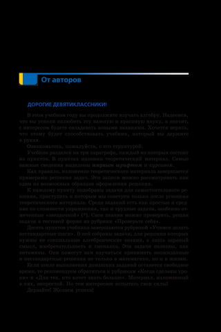 От авторов
Дорогие девятиклассники!
В этом учебном году вы продолжите изучать алгебру. Надеемся,
что вы успели полюбить эту важную и красивую науку, а значит,
с интересом будете овладевать новыми знаниями. Хочется верить,
что этому будет способствовать учебник, который вы держите
в руках.
Ознакомьтесь, пожалуйста, с его структурой.
Учебник разделен на три параграфа, каждый из которых состоит
из пунктов. В пунктах изложен теоретический материал. Самые
важные сведения выделены жирным шрифтом и курсивом.
Как правило, изложение теоретического материала завершается
примерами решения задач. Эти записи можно рассматривать как
один из возможных образцов оформления решения.
К каждому пункту подобраны задачи для самостоятельного ре-
шения, приступать к которым мы советуем только после усвоения
теоретического материала. Среди заданий есть как простые и сред-
ние по сложности упражнения, так и трудные задачи, особенно от-
меченные «звездочкой» (*). Свои знания можно проверить, решая
задачи в тестовой форме из рубрики «Проверьте себя».
Десять пунктов учебника завершаются рубрикой «Учимся делать
нестандартные шаги». В ней собраны задачи, для решения которых
нужны не специальные алгебраические знания, а лишь здравый
смысл, изобретательность и смекалка. Эти задачи полезны, как
витамины. Они помогут вам научиться принимать неожиданные
и нестандартные решения не только в математике, но и в жизни.
Если после выполнения домашних заданий останется свободное
время, то рекомендуем обратиться к рубрикам «Когда сделаны уро-
ки» и «Для тех, кто хочет знать больше». Материал, изложенный
в них, непростой. Но тем интереснее испытать свои силы!
Дерзайте! Желаем успеха!
 