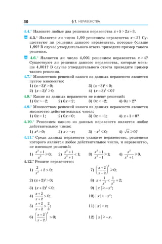§ 1. Неравенства30
4.4.° Назовите любые два решения неравенства x + 5 > 2x + 3.
 4.5.° Является ли число 1,99 решением неравенства x < 2? Су-
ществуют ли решения данного неравенства, которые больше
1,99? В случае утвердительного ответа приведите пример такого
решения.
 4.6.°  Является ли число 4,001 решением неравенства x > 4?
Существуют ли решения данного неравенства, которые мень-
ше 4,001? В случае утвердительного ответа приведите пример
такого решения.
4.7.° Множеством решений какого из данных неравенств является
пустое множество:
1) (x – 3)2
 > 0;	 3) (x – 3)2
 < 0;
2) ( ) ;x − 3 02
l 	 4) ( ) ?x − 3 02
m
4.8.° Какие из данных неравенств не имеют решений:
1) 0x > –2;	 2) 0x < 2;	 3) 0x < –2;	 4) 0x > 2?
4.9.° Множеством решений какого из данных неравенств является
множество действительных чисел:
1) 0x > 1;	 2) 0x > 0;	 3) 0x > –1;	 4) x + 1 > 0?
4.10.°  Решением какого из данных неравенств является любое
действительное число:
1) x2
 > 0;	 2) x > –x;	 3) −x2
0m ; 	 4) x l 0?
4.11.•
 Среди данных неравенств укажите неравенство, решением
которого является любое действительное число, и неравенство,
не имеющее решений:
1)
x
x
2
2
1
0
+
l ; 	 2)
x
x
2
2
1
1
1
+
+
< ; 	 3)
x
x
2
2
1
1
1
−
−
l ; 	 4)
x
x
2
2
1
0
+
l .
4.12.•
 Решите неравенство:
1)
2
2
2 0
x
+ > ; 	 7)
x
x
+
−




2
2
2
0l ;
2) (x + 2)2
 > 0;	 8) x
x x
+ < +
1 1
2 2
2;
3) ( ) ;x + 2 02
m 	 9) x xl − 2
;
4)
x
x
+
+
>
2
2
0;	 10) | x | > –x2
;
5)
x
x
+
+
>
2
2
2
3
; 	 11) | x | > x;
6)
x
x
+
−



 >
2
2
2
0;	 12) x xl − .
 