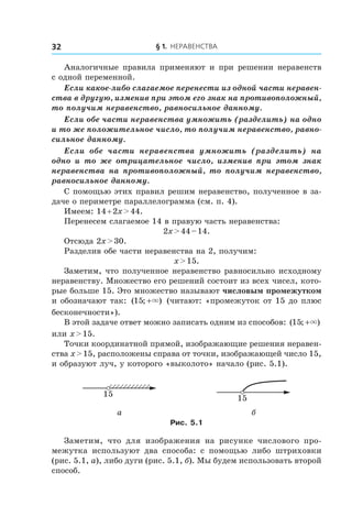 § 1. Неравенства32
Аналогичные правила применяют и при решении неравенств
с одной переменной.
Если какое-либо слагаемое перенести из одной части неравен-
ства в другую, изменив при этом его знак на противоположный,
то получим неравенство, равносильное данному.
Если обе части неравенства умножить (разделить) на одно
и то же положительное число, то получим неравенство, равно-
сильное данному.
Если обе части неравенства умножить (разделить) на
одно и  то же отрицательное число, изменив при этом знак
неравенства на противоположный, то получим неравенство,
равносильное данному.
С помощью этих правил решим неравенство, полученное в за-
даче о периметре параллелограмма (см. п. 4).
Имеем: 14 + 2x > 44.
Перенесем слагаемое 14 в правую часть неравенства:
2x > 44 – 14.
Отсюда 2x > 30.
Разделив обе части неравенства на 2, получим:
x > 15.
Заметим, что полученное неравенство равносильно исходному
неравенству. Множество его решений состоит из всех чисел, кото-
рые больше 15. Это множество называют числовым промежутком
и обозначают так: ( ; )15 +× (читают: «промежуток от 15 до плюс
бесконечности»).
В этой задаче ответ можно записать одним из способов: ( ; )15 +×
или x > 15.
Точки координатной прямой, изображающие решения неравен-
ства x > 15, расположены справа от точки, изображающей число 15,
и образуют луч, у которого «выколото» начало (рис. 5.1).
15 15
а б
Рис. 5.1
Заметим, что для изображения на рисунке числового про-
межутка используют два способа: с  помощью либо штриховки
(рис. 5.1, а), либо дуги (рис. 5.1, б). Мы будем использовать второй
способ.
 