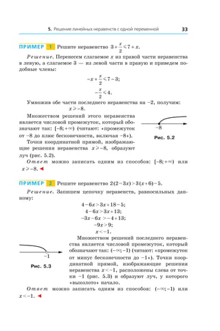 5. Решение линейных неравенств с одной переменной 33
Пример   1   Решите неравенство 3 7
2
+ +
x
xm .
Решение. Перенесем слагаемое x из правой части неравенства
в левую, а слагаемое 3 — из левой части в правую и приведем по-
добные члены:
− + −x
x
2
7 3m ;
−
x
2
4m .
Умножив обе части последнего неравенства на –2, получим:
x l −8.
Множеством решений этого неравенства
является числовой промежуток, который обо-
значают так: [ ; )− +8 × (читают: «промежуток
от –8 до плюс бесконечности, включая –8»).
Точки координатной прямой, изображаю-
щие решения неравенства x l −8, образуют
луч (рис. 5.2).
Ответ можно записать одним из способов: [ ; )− +8 × или
x l −8.◄
Пример   2   Решите неравенство 2 (2 – 3x) > 3 (x + 6) – 5.
Решение. Запишем цепочку неравенств, равносильных дан­
ному:
4 – 6x > 3x + 18 – 5;
4 – 6x > 3x + 13;
–3x – 6x > – 4 + 13;
–9x > 9;
x < –1.
Множеством решений последнего неравен-
ства является числовой промежуток, который
обозначают так: ( ; )− −× 1 (читают: «промежуток
от минус бесконечности до –1»). Точки коор­
динатной прямой, изображающие решения
неравенства x < –1, расположены слева от точ-
ки  –1 (рис.  5.3) и  образуют луч, у которого
«выколото» начало.
Ответ можно записать одним из способов: ( ; )− −× 1 или
x < –1. ◄
–8
Рис. 5.2
–1
Рис. 5.3
 