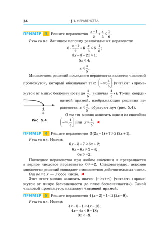 § 1. Неравенства34
Пример   3   Решите неравенство
x x−
+
1
2 3
1
6
m .
Решение. Запишем цепочку равносильных неравенств:
6 6 6
1
2 3
1
6
æ æ æm
x x−
+ ;
3 3 2 1x x− + m ;
5 4x m ;
x m
4
5
.
Множеством решений последнего неравенства является числовой
промежуток, который обозначают так: −



×;
4
5
(читают: «проме-
жуток от минус бесконечности до
4
5
, включая
4
5
»). Точки коорди-
натной прямой, изображающие решения не-
равенства x m
4
5
, образуют луч (рис. 5.4).
Ответ можно записать одним из способов:
−



×;
4
5
или x m
4
5
. ◄
Пример   4   Решите неравенство 3 2 1 7 2 3 1( ) ( ).x x− + +l
Решение. Имеем:
6 3 7 6 2x x− + +l ;
6 6 2 4x x− −l ;
0 2x l − .
Последнее неравенство при любом значении x превращается
в  верное числовое неравенство 0 2l − . Следовательно, искомое
множество решений совпадает с множеством действительных чисел.
Ответ: x — любое число. ◄
Этот ответ можно записать иначе: ( ; )− +× × (читают: «проме-
жуток от минус бесконечности до плюс бесконечности»). Такой
числовой промежуток называют числовой прямой.
Пример   5   Решите неравенство 4 (x – 2) – 1 < 2 (2x – 9).
Решение. Имеем:
4x – 8 – 1 < 4x – 18;
4x – 4x < 9 – 18;
0x < –9.
4
5
Рис. 5.4
 