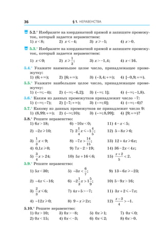 § 1. Неравенства36
 5.2.° Изобразите на координатной прямой и запишите промежу-
ток, который задается неравенством:
1) x < 8;	 2) x m −4; 	 3) x l −1; 	 4) x > 0.
 5.3.° Изобразите на координатной прямой и запишите промежу-
ток, который задается неравенством:
1) x m0;	 2) x l
1
3
; 	 3) x > –1,4;	 4) x < 16.
5.4.°  Укажите наименьшее целое число, принадлежащее проме-
жутку:
1) ( ; );6 +× 	 2) [ ; );6 +× 	 3) ( , ; );− +3 4 × 	 4) [ , ; ).− +0 9 ×
5.5.°  Укажите наибольшее целое число, принадлежащее проме-
жутку:
1) ( ; );− −× 4 	 2) ( ; , ];− −× 6 2 	 3) ( ; ];−× 1 	 4) ( ; , ).− −× 1 8
5.6.° Каким из данных промежутков принадлежит число –7:
1) ( ; );− −× 7 	 2) [ ; );− +7 × 	 3) ( ; ];−× 0 	 4) ( ; )?− −× 6
5.7.° Какому из данных промежутков не принадлежит число 9:
1) ( , ; );8 99 +× 	 2) ( ; );−× 10 	 3) ( ; , ];−× 8 99 	 4) [ ; )?9 +×
5.8.° Решите неравенство:
1) 6x > 18;	 6) –10x < 0;	 11) 4 – x < 5;
2) −2 10x l ; 	 7) 2 1
1
4
4
5
x m − ;	 12) 5 8 6− x l ;
3)
1
3
9x < ; 	 8) − >7
14
15
x ; 	 13) 12 4 6+ x xl ;
4) 0 1 0, ;x l 	 9) 7x – 2 > 19;	 14) 36 – 2x < 4x;
5)
3
4
24x > ; 	 10) 5 16 6x + m ; 	 15)
x +
<
2
5
2.
5.9.° Решите неравенство:
1) 5x < 30;	 5) − <3
6
7
x ; 	 9) 13 6 23− −x l ;
2) − −4 16x m ;	 6) − >2 1
1
3
5
9
x ; 	 10) 5 – 9x > 16;
3)
2
3
6x m ;	 7) 4x + 5 > –7;	 11) 3 2 7x x+ −m ;
4) −12 0x l ;	 8) 9 2− x xl ;	 12)
x −
> −
3
4
1.
5.10.° Решите неравенство:
1) 0x > 10;	 3) 0x > –8;	 5) 0 1x l ; 	 7) 0 0x m ;
2) 0x < 15;	 4) 0x < –3;	 6) 0 2x m ;	 8) 0x > 0.
 