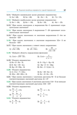 5. Решение линейных неравенств с одной переменной 37
5.11.° Найдите наименьшее целое решение неравенства:
1) 5 40x l ; 	 2) 5x > 40;	 3) –2x < –3;	 4) –7x < 15.
5.12.° Найдите наибольшее целое решение неравенства:
1) 8 16x m − ; 	 2) 8x < –16;	 3) 3x < 10;	 4) –6x > –25.
5.13.° При каких значениях a выражение 6a + 1 принимает отри-
цательные значения?
5.14.° При каких значениях b выражение 7 – 2b принимает поло-
жительные значения?
5.15.°  При каких значениях m значение выражения 2 – 4m не
меньше –22?
5.16.°  При каких значениях n значение выражения 12n – 5 не
больше –53?
5.17.° При каких значениях x имеет смысл выражение:
1) 4 20x + ; 	 2) 5 14− x; 	 3)
10
4 10x +
?
5.18.° Найдите область определения функции:
1) f x x( ) ;= −13 2 	 2) f x
x
x
( ) .=
− − 1
5.19.° Решите неравенство:
1) 8x + 2 < 9x – 3;	 4) 3 11 3 6− − +y yl ;
2) 6 – 6x > 10 – 4x;	 5) –8p – 2 < 3 – 10p;
3) 6 8 10 8y y+ −m ; 	 6) 3 1 1 5 5m m− +m , .
5.20.° Решите неравенство:
1) 4 + 11x > 7 + 12x;	 3) 3x – 10 < 6x + 2;
2) 35 28 32 2x x− +m ; 	 4) 6 3 2 25x x− −l .
5.21.° При каких значениях c значения двучлена 9c – 2 не больше
соответствующих значений двучлена 4c + 4?
5.22.° При каких значениях k значения двучлена 11k – 3 не меньше
соответствующих значений двучлена 15k – 13?
5.23.° Решите неравенство:
1)
4
3 2
11
x x
+ < ; 	 3)
5
7
4
x
x− > − ;
2)
2
3
3
4
1
6
x x
− l ;	 4)
x
x
8
1
4
− m .
5.24.° Решите неравенство:
1)
y y
6
5
4
1− < ; 	 2)
x x
10 5
2− > − .
 