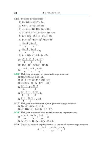 § 1. Неравенства38
5.25.•
 Решите неравенство:
1) 3 5 2 4 7 2− + −( ) ;x xl
2) 6 3 1 2 5x x x− − +( ) ;m
3) x x x− − + +2 1 10 3 4( ) ( );l
4) 2 (2x – 3,5) – 3 (2 – 3x) < 6 (1 – x);
5) ( ) ( ) ( ) ( );x x x x+ − − +1 2 3 3m
6) ( ) ( ) ( ) ;4 3 3 2 5 12 2 2
x x x− + + +l
7)
2 1
4
3 5
5
x x− −
l ;
8)
3 7
4
5 2
2
x x
x
+ −
− < ;
9) ( ) ( ) ( ) ;x x x− + + −5 1 3 2 2
m
10)
x x x+ −
− > +
1
2
3
3 6
2 ;
11) ( ) ( ) ;6 1 4 9 3 12
x x x− − − m
12)
x x x− + −
− >
3
9
4
4
8
6
.
5.26.•
 Найдите множество решений неравенства:
1) 3 (4x + 9) + 5 > 7 (8 – x);	
2) ( ) ( ) ( ) ( );2 3 4 6− + + −y y y ym 	
3) (y + 3) (y – 5) – (y – 1)2
 > –16;	
4)
3 7
5
2 6
3
1
x x− −
− l ;
5)
2
3
1
6
2
2
0
x x x
− − <
− +
;
6)
y y
y
− +
− − <
1
2
2 1
8
2.
5.27.•
 Найдите наибольшее целое решение неравенства:
1) 7 (x + 2) – 3 (x – 8) < 10;
2) (x – 4) (x + 4) – 5x > (x – 1)2
 – 17.
5.28.•
 Найдите наименьшее целое решение неравенства:
1)
4 13
10
5 2
4
6 7
20
2
x x x+ + −
− > − ;
2) ( ) ( ) ( ) ( ) .x x x x− + − − +1 1 4 2 0l
5.29.•
 Сколько целых отрицательных решений имеет неравенство
x
x x x
− − <
+ + −7
4
11 30
12
5
3
?
 