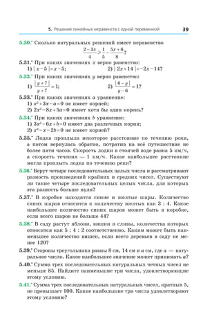 5. Решение линейных неравенств с одной переменной 39
5.30.•
 Сколько натуральных решений имеет неравенство
2 3
4
1
5
5 6
8
− +
−
x x
l ?
5.31.•
 При каких значениях x верно равенство:
1) | x – 5 | = x – 5;	 2) | 2x + 14 | = –2x – 14?
5.32.•
 При каких значениях y верно равенство:
1)
y
y
+
+
=
7
7
1; 	 2)
6
6
1
−
−
=
y
y
?
5.33.•
 При каких значениях a уравнение:
1) x2
 + 3x – a = 0 не имеет корней;
2) 2x2
 – 8x + 5a = 0 имеет хотя бы один корень?
5.34.•
 При каких значениях b уравнение:
1) 3x2
 – 6x + b = 0 имеет два различных корня;
2) x2
 – x – 2b = 0 не имеет корней?
5.35.•
  Лодка проплыла некоторое расстояние по течению реки,
а  потом вернулась обратно, потратив на всё путешествие не
более пяти часов. Скорость лодки в стоячей воде равна 5 км/ч,
а  скорость течения — 1  км/ч. Какое наибольшее расстояние
могла проплыть лодка по течению реки?
5.36.•
 Берут четыре последовательных целых числа и рассматривают
разность произведений крайних и средних чисел. Существуют
ли такие четыре последовательных целых числа, для которых
эта разность больше нуля?
5.37.•
  В коробке находятся синие и  желтые шары. Количество
синих шаров относится к количеству желтых как 3 : 4. Какое
наибольшее количество синих шаров может быть в  коробке,
если всего шаров не больше 44?
5.38.•
 В саду растут яблони, вишни и сливы, количества которых
относятся как 5 : 4 : 2 соответственно. Каким может быть наи-
меньшее количество вишен, если всего деревьев в саду не ме-
нее 120?
5.39.•
 Стороны треугольника равны 8 см, 14 см и a см, где a — нату-
ральное число. Какое наибольшее значение может принимать a?
5.40.•
 Сумма трех последовательных натуральных четных чисел не
меньше 85. Найдите наименьшие три числа, удовлетворяющие
этому условию.
5.41.•
 Сумма трех последовательных натуральных чисел, кратных 5,
не превышает 100. Какие наибольшие три числа удовлетворяют
этому условию?
 