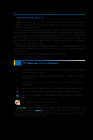 4 От авторов
Уважаемые коллеги!
Мы надеемся, что этот учебник станет надежным помощником
в вашем нелегком и благородном труде, и будем искренне рады,
если он вам понравится.
В книге собран обширный и разнообразный дидактический ма-
териал. Однако за один учебный год все задачи решить невозмож-
но, да в этом и нет никакой необходимости. Вместе с тем гораздо
удобнее работать, когда есть большой запас задач. Это позволит
реализовать принципы уровневой дифференциации и  индивиду-
ального подхода в обучении.
Материал рубрики «Когда сделаны уроки» можно использовать
для организации работы математического кружка и факультатив-
ных занятий.
Желаем творческого вдохновения и терпения.
Условные обозначения
n° задания, соответствующие начальному и среднему уровням
учебных достижений;
n
•
задания, соответствующие достаточному уровню учебных
достижений;
n
••
задания, соответствующие высокому уровню учебных до-
стижений;
n*
задачи для математических кружков и факультативов;
◄ окончание доказательства теоремы, решения примера;

задания, которые можно выполнять с помощью компью-
тера;
рубрика «Когда сделаны уроки».
Зеленым цветом отмечены номера задач, рекомендуемых для
домашней работы, синим цветом — номера задач, которые с уче-
том индивидуальных особенностей учащихся класса на усмотрение
учителя можно решать устно.
 