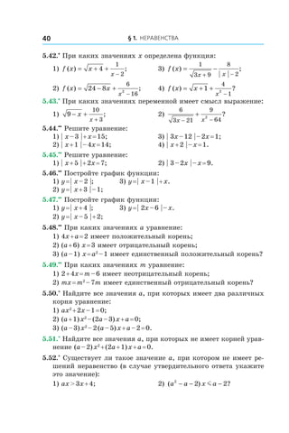 § 1. Неравенства40
5.42.•
 При каких значениях x определена функция:
1) f x x
x
( ) ;= + +
−
4
1
2
	 3) f x
x x
( ) ;= −
+ −
1
3 9
8
2
2) f x x
x
( ) ;= − +
−
24 8
6
162
	 4) f x x
x
( ) ?= + +
−
1
4
12
5.43.•
 При каких значениях переменной имеет смысл выражение:
1) 9
10
3
− +
+
x
x
; 	 2)
6
3 21
9
642
x x− −
+ ?
5.44.••
 Решите уравнение:
1) | x – 3 | + x = 15;	 3) | 3x – 12 | – 2x = 1;
2) | x + 1 | – 4x = 14;	 4) | x + 2 | – x = 1.
5.45.••
 Решите уравнение:
1) | x + 5 | + 2x = 7;	 2) | 3 – 2x | – x = 9.
5.46.••
 Постройте график функции:
1) y = | x – 2 |;	 3) y = | x – 1 | + x.
2) y = | x + 3 | – 1;	
5.47.••
 Постройте график функции:
1) y = | x + 4 |;	 3) y = | 2x – 6 | – x.
2) y = | x – 5 | + 2;	
5.48.••
 При каких значениях a уравнение:
1) 4x + a = 2 имеет положительный корень;
2) (a + 6) x = 3 имеет отрицательный корень;
3) (a – 1) x = a2
 – 1 имеет единственный положительный корень?
5.49.••
 При каких значениях m уравнение:
1) 2 + 4x = m – 6 имеет неотрицательный корень;
2) mx = m2
 – 7m имеет единственный отрицательный корень?
5.50.*
 Найдите все значения a, при которых имеет два различных
корня уравнение:
1) ax2
 + 2x – 1 = 0;	
2) (a + 1) x2
 – (2a – 3) x + a = 0;
3) (a – 3) x2
 – 2 (a – 5) x + a – 2 = 0.
5.51.*
 Найдите все значения a, при которых не имеет корней урав-
нение (a – 2) x2
 + (2a + 1) x + a = 0.
5.52.*
 Существует ли такое значение a, при котором не имеет ре-
шений неравенство (в случае утвердительного ответа укажите
это значение):
1) ax > 3x + 4;	 2) ( ) ?a a x a2
2 2− − −m
 