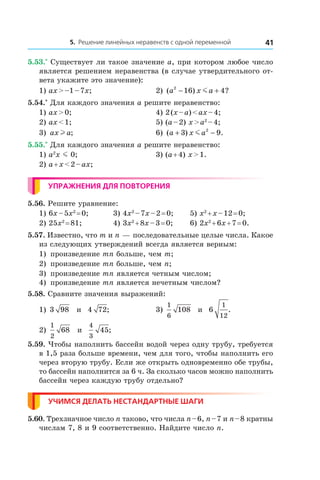 5. Решение линейных неравенств с одной переменной 41
5.53.*
 Существует ли такое значение a, при котором любое число
является решением неравенства (в случае утвердительного от-
вета укажите это значение):
1) ax > –1 – 7x;	 2) ( ) ?a x a2
16 4− +m
5.54.*
 Для каждого значения a решите неравенство:
1) ax > 0;	 4) 2 (x – a) < ax – 4;	
2) ax < 1;	 5) (a – 2) x > a2
 – 4;	
3) ax al ;	 6) ( ) .a x a+ −3 92
m
5.55.*
 Для каждого значения a решите неравенство:
1) a2
x m 0;	 3) (a + 4) x > 1.
2) a + x < 2 – ax;	
Упражнения для повторения
5.56. Решите уравнение:
1) 6x – 5x2
 = 0;	 3) 4x2
 – 7x – 2 = 0;	 5) x2
 + x – 12 = 0;
2) 25x2
 = 81;	 4) 3x2
 + 8x – 3 = 0;	 6) 2x2
 + 6x + 7 = 0.
5.57. Известно, что m и n — последовательные целые числа. Какое
из следующих утверждений всегда является верным:
1)	 произведение mn больше, чем m;
2)	 произведение mn больше, чем n;
3)	 произведение mn является четным числом;
4)	 произведение mn является нечетным числом?
5.58. Сравните значения выражений:
1) 3 98 и  4 72; 	 3)
1
6
108 и  6
1
12
.
2)
1
2
68 и 
4
3
45;
5.59. Чтобы наполнить бассейн водой через одну трубу, требуется
в 1,5 раза больше времени, чем для того, чтобы наполнить его
через вторую трубу. Если же открыть одновременно обе трубы,
то бассейн наполнится за 6 ч. За сколько часов можно наполнить
бассейн через каждую трубу отдельно?
Учимся делать нестандартные шаги
5.60. Трехзначное число n таково, что числа n – 6, n – 7 и n – 8 кратны
числам 7, 8 и 9 соответственно. Найдите число n.
 