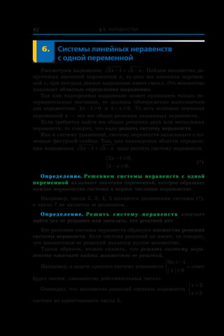 § 1. Неравенства42
	 6.	Системы линейных неравенств
с одной переменной
Рассмотрим выражение 2 1 5x x− + − . Найдем множество до-
пустимых значений переменной x, то есть все значения перемен-
ной x, при которых данное выражение имеет смысл. Это множество
называют областью определения выражения.
Так как подкоренное выражение может принимать только не-
отрицательные значения, то должны одновременно выполняться
два неравенства: 2 1 0x − l и  5 0− x l . То есть искомые значения
переменной x — это все общие решения указанных неравенств.
Если требуется найти все общие решения двух или нескольких
неравенств, то говорят, что надо решить систему неравенств.
Как и систему уравнений, систему неравенств записывают с по-
мощью фигурной скобки. Так, для нахождения области определе-
ния выражения 2 1 5x x− + − надо решить систему неравенств
	
2 1 0
5 0
x
x
−
−



l
l
,
.
	 (*)
Определение. Решением системы неравенств с одной
переменной называют значение переменной, которое обращает
каждое неравенство системы в верное числовое неравенство.
Например, числа 2, 3, 4, 5 являются решениями системы (*),
а число 7 не является ее решением.
Определение. Решить систему неравенств означает
найти все ее решения или доказать, что решений нет.
Все решения системы неравенств образуют множество решений
системы неравенств. Если система решений не имеет, то говорят,
что множеством ее решений является пустое множество.
Таким образом, можно сказать, что решить систему нера-
венств означает найти множество ее решений.
Например, в задаче «решите систему неравенств
0 1
0
x
x
l
l
−



,
» ответ
будет таким: «множество действительных чисел».
Очевидно, что множество решений системы неравенств
x
x
m
l
5
5
,


состоит из единственного числа 5.
 