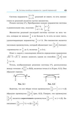 6. Системы линейных неравенств с одной переменной 43
Система неравенств
x
x
>
<



5
5
,
решений не имеет, то есть множе-
ством ее решений является пустое множество.
Решим систему (*). Преобразовав каждое неравенство системы
в равносильное ему, получим:
2 1
5
x
x
l
l
,
;− −



x
x
l
m
1
2
5
,
.




Множество решений последней системы состоит из всех чи-
сел, которые не меньше
1
2
и не больше 5, то есть из всех чисел,
удовлетворяющих неравенству
1
2
5m mx . Это множество является
числовым промежутком, который обозначают так:
1
2
5;



 (читают:
«промежуток от
1
2
до 5, включая
1
2
и 5»).
Ответ к задаче о нахождении области определения выражения
2 1 5x x− + − можно записать одним из способов:
1
2
5;



 или
1
2
5m mx .
Точки, изображающие решения системы (*), расположены
между точками A
1
2



 и B (5), включая точки A и B (рис. 6.1). Они
образуют отрезок.
5
BA
1
2
51
2
Рис. 6.1 Рис. 6.2
Заметим, что все общие точки промежутков
1
2
; +



× и  ( ; ]−× 5
образуют промежуток
1
2
5;



 (рис. 6.2). Говорят, что промежуток
1
2
5;



 является пересечением промежутков
1
2
; +



× и ( ; ].−× 5 За-
писывают:
1
2
1
2
5 5; ( ; ] ; .+



 − =



× ×
 