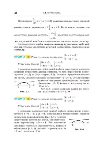 § 1. Неравенства44
Промежутки
1
2
; +



× и ( ; ]−× 5 являются множествами решений
соответственно неравенств x l
1
2
и x m5. Тогда можно сказать, что
множество решений системы
x
x
l
m
1
2
5
,




является пересечением мно-
жеств решений каждого из неравенств, составляющих систему.
Следовательно, чтобы решить систему неравенств, надо най-
ти пересечение множеств решений неравенств, составляющих
систему.
Пример   1   Решите систему неравенств
3 1 7
3 4 9
x
x
− > −
− > −



,
.
Решение. Имеем:
3 6
4 12
x
x
> −
− > −



,
;
x
x
> −
<



2
3
,
.
С помощью координатной прямой найдем пересечение множеств
решений неравенств данной системы, то есть пересечение проме-
жутков ( ; )−× 3 и ( ; )− +2 × (рис. 6.3). Искомое пересечение состоит
из чисел, удовлетворяющих неравенству –2 < x < 3. Это множество
является числовым промежутком, который
обозначают (–2; 3) (читают: «промежуток от
–2 до 3»).
Ответ можно записать одним из спосо-
бов: (–2; 3) или –2 < x < 3. ◄
Пример   2   Решите систему неравенств
4 3 1
3 5
x
x
− <
−



,
.m
Решение. Имеем:
4 4
2
x
x
<
−



,
;m
x
x
<
−



1
2
,
.l
С помощью координатной прямой найдем пересечение проме-
жутков ( ; )−× 1 и  [ ; ),− +2 × являющихся множествами решений
неравенств данной системы (рис. 6.4). Искомое
пересечение состоит из чисел, удовлетворяю-
щих неравенству − <2 1mx . Это множество
является числовым промежутком, который
обозначают [–2; 1) (читают: «промежуток от
–2 до 1, включая –2»).
3–2
Рис. 6.3
1–2
Рис. 6.4
 