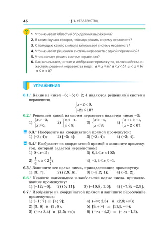 § 1. Неравенства46
1.	 Что называют областью определения выражения?
2.	 В каких случаях говорят, что надо решить систему неравенств?
3.	С помощью какого символа записывают систему неравенств?
4.	Что называют решением системы неравенств с одной переменной?
5.	 Что означает решить систему неравенств?
6.	Как записывают, читают и изображают промежуток, являющийся мно-
жеством решений неравенства вида: a x bm m ? a < x < b? a x b< m ?
a x bm < ?
Упражнения
6.1.° Какие из чисел –6; –5; 0; 2; 4 являются решениями системы
неравенств:
x
x
− <
−



2 0
2 10
,
?m
6.2.° Решением какой из систем неравенств является число –3:
1)
x
x
l
l
−


3
6
,
;
	 2)
x
x
< −
<



4
8
,
;
	 3)
x
x
> −
<



4
8
,
;
	 4)
x
x
+ > −
− <



1 1
2 0
,
?
 6.3.° Изобразите на координатной прямой промежуток:
1) (–3; 4);	 2) [–3; 4];	 3) [–3; 4);	 4) (–3; 4].
 6.4.° Изобразите на координатной прямой и запишите промежу-
ток, который задается неравенством:
1) 0 < x < 5; 	 3) 0 2 102, ;mx <
2)
1
6
1
7
2< x m ; 	 4) − −2 4 1, .m mx
6.5.° Запишите все целые числа, принадлежащие промежутку:
1) [3; 7];	 2) (2,9; 6];	 3) [–5,2; 1);	 4) (–2; 2).
6.6.° Укажите наименьшее и наибольшее целые числа, принадле-
жащие промежутку:
1) [–12; –6];	 2) (5; 11]; 3) (–10,8; 1,6];	 4) [–7,8; –2,9].
6.7.° Изобразите на координатной прямой и запишите пересечение
промежутков:
1) [–1; 7] и  [4; 9];	 4) ( ; , )−× 2 6 и  ( , ; );2 8 +×
2) [3; 6] и  (3; 8);	 5) [ ; )9 +× и  [ , ; );11 5 +×
3) ( ; , )−× 3 4 и  (2,5; +∞);	 6) ( ; , ]− −× 4 2 и  ( ; , ).− −× 1 3
 