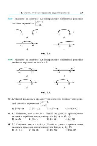 6. Системы линейных неравенств с одной переменной 47
6.8.°  Укажите на рисунке 6.7 изображение множества решений
системы неравенств
x
x
> −


1
6
,
.m
6–1 6–1
а в
6–1 6–1
б г
Рис. 6.7
6.9.°  Укажите на рисунке 6.8 изображение множества решений
двойного неравенства −4 2m mx .
2–4 2–4
а в
2–4 2–4
б г
Рис. 6.8
6.10.° Какой из данных промежутков является множеством реше-
ний системы неравенств
x
x
> −
>



1
2
,
:
1) ( ; );− −× 1 	 2) (–1; 2);	 3) ( ; );2 +× 	 4) ( ; )?− +1 ×
6.11.°  Известно, что a < b < c < d. Какой из данных промежутков
является пересечением промежутков (a; c) и  (b; d):
1) (a; d);	 2) (b; c);	 3) (c; d);	 4) (a; b)?
6.12.° Известно, что m < n < k < p. Какой из данных промежутков
является пересечением промежутков (m; p) и  (n; k):
1) (m; n);	 2) (k; p);	 3) (n; k);	 4) (m; p)?
 